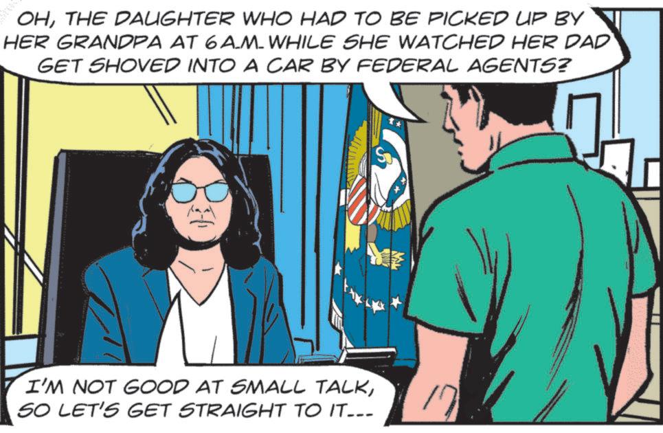Publication OCR: OHTHE DAUGHTER WHO HAD TO BE PICKED UP BY HER GRANDPA AT 6A_M_WHILE SHE WATCHED HER DAD GET SHOVED INTO A CAR BY FEDERAL AGENTS? ME I'M NOT GOOD AT SMALL TALKSO LET'S GET STRAIGHT TO IT--- 17 OHTHE DAUGHTER WHO HAD TO BE PICKED UP BY HER GRANDPA AT 6A_M_WHILE SHE WATCHED HER DAD GET SHOVED INTO A CAR BY FEDERAL AGENTS ? ME I'M NOT GOOD AT SMALL TALKSO LET'S GET STRAIGHT TO IT --- 17