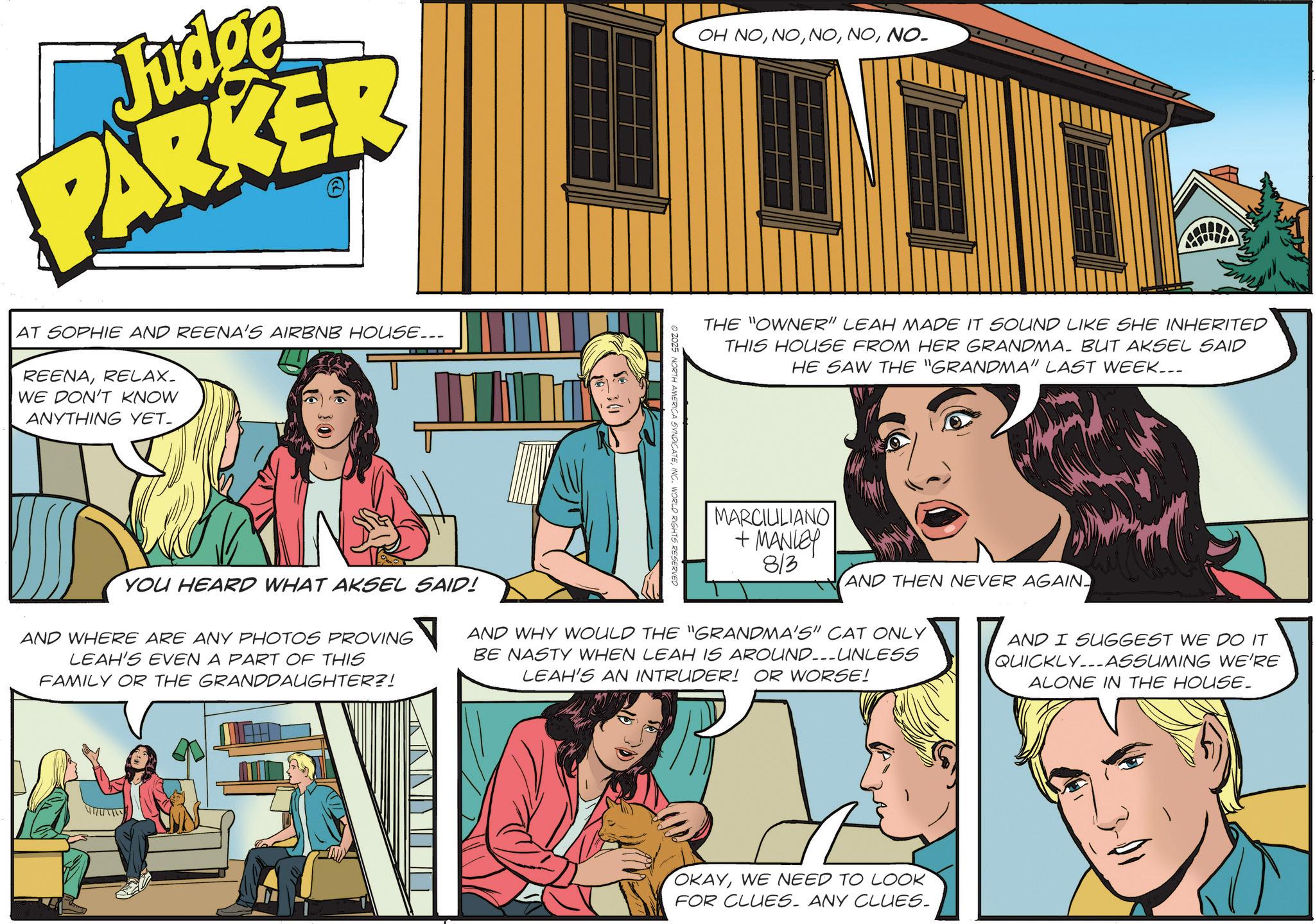 Animated cartoon OCR: Judge PARKER AT SOPHIE AND REENA'S AIRBNB HOUSE... REENARELAX_ WE DON'T KNOW ANYTHING YET. OH NONO- -30 THE "OWNER" LEAH MADE IT SOUND LIKE SHE INHERITED THIS HOUSE FROM HER GRANDMA. BUT AKSEL SAID HE SAW THE "GRANDMA" LAST WEEK... © 2025 NORTH AMERICA SYNDICATEINC. WORLD RIGHTS RESERVED MARCIULIANO + MANLEY 813 YOU HEARD WHAT AKSEL SAID! AND WHERE ARE ANY PHOTOS PROVING LEAH'S EVEN A PART OF THIS FAMILY OR THE GRANDDAUGHTER?! AND THEN NEVER AGAIN AND WHY WOULD THE "GRANDMA'S" CAT ONLY BE NASTY WHEN LEAH IS AROUND---UNLESS LEAH'S AN INTRUDER! OR WORSE! AND I SUGGEST WE DO IT QUICKLY. ASSUMING WE'RE ALONE IN THE HOUSE_ OKAYWE NEED TO LOOK FOR CLUES. ANY CLUES. Judge PARKER AT SOPHIE AND REENA'S AIRBNB HOUSE ... REENARELAX_ WE DON'T KNOW ANYTHING YET . OH NONO- -30 THE " OWNER " LEAH MADE IT SOUND LIKE SHE INHERITED THIS HOUSE FROM HER GRANDMA . BUT AKSEL SAID HE SAW THE " GRANDMA " LAST WEEK ... © 2025 NORTH AMERICA SYNDICATEINC . WORLD RIGHTS RESERVED MARCIULIANO + MANLEY 813 YOU HEARD WHAT AKSEL SAID ! AND WHERE ARE ANY PHOTOS PROVING LEAH'S EVEN A PART OF THIS FAMILY OR THE GRANDDAUGHTER ?! AND THEN NEVER AGAIN AND WHY WOULD THE " GRANDMA'S " CAT ONLY BE NASTY WHEN LEAH IS AROUND --- UNLESS LEAH'S AN INTRUDER ! OR WORSE ! AND I SUGGEST WE DO IT QUICKLY . ASSUMING WE'RE ALONE IN THE HOUSE_ OKAYWE NEED TO LOOK FOR CLUES . ANY CLUES .
