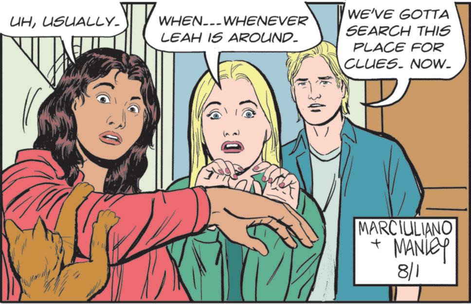Animation OCR: UHUSUALLY_ WHEN.WHENEVER LEAH IS AROUND- WE'VE GOTTA SEARCH THIS PLACE FOR CLUES. NOW. MARCIULIANO + MANLEY 8/1 UHUSUALLY_ WHEN.WHENEVER LEAH IS AROUND- WE'VE GOTTA SEARCH THIS PLACE FOR CLUES . NOW . MARCIULIANO + MANLEY 8/1