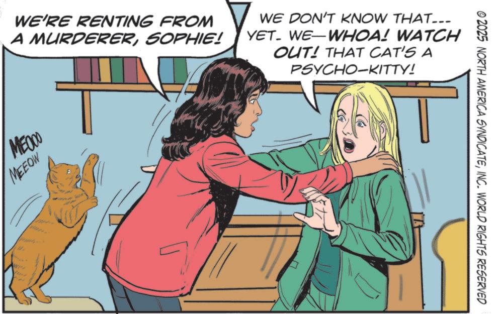 Animation OCR: WE'RE RENTING FROM A MURDERERSOPHIE! WE DON'T KNOW THAT... YET. WE-WHOA! WATCH OUT! THAT CAT'S A PSYCHO-KITTY! MEDOO MEEOW WP © 2025 NORTH AMERICA SYNDICATEINC. WORLD RIGHTS RESERVED WE'RE RENTING FROM A MURDERERSOPHIE ! WE DON'T KNOW THAT ... YET . WE - WHOA ! WATCH OUT ! THAT CAT'S A PSYCHO - KITTY ! MEDOO MEEOW WP © 2025 NORTH AMERICA SYNDICATEINC . WORLD RIGHTS RESERVED