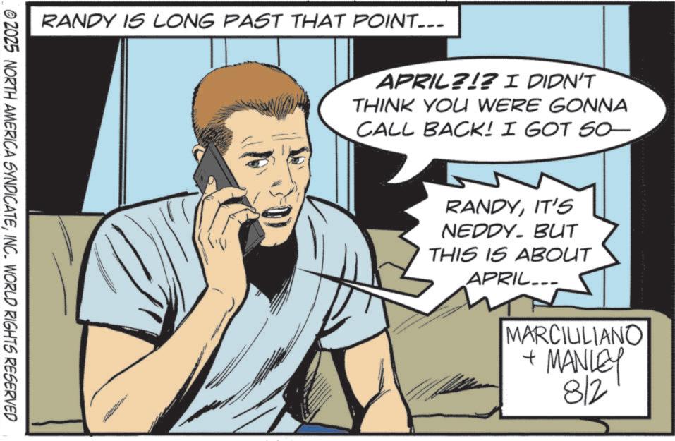 Pleased OCR: RANDY IS LONG PAST THAT POINT___ © 2025 NORTH AMERICA SYNDICATEINC. WORLD RIGHTS RESERVED APRIL?!? I DIDN'T THINK YOU WERE GONNA CALL BACK! I GOT SO- RANDYIT'S NEDDY. BUT THIS IS ABOUT APRIL... MARCIULIANO + MANLEY 8/2 RANDY IS LONG PAST THAT POINT___ © 2025 NORTH AMERICA SYNDICATEINC . WORLD RIGHTS RESERVED APRIL ? ! ? I DIDN'T THINK YOU WERE GONNA CALL BACK ! I GOT SO- RANDYIT'S NEDDY . BUT THIS IS ABOUT APRIL ... MARCIULIANO + MANLEY 8/2