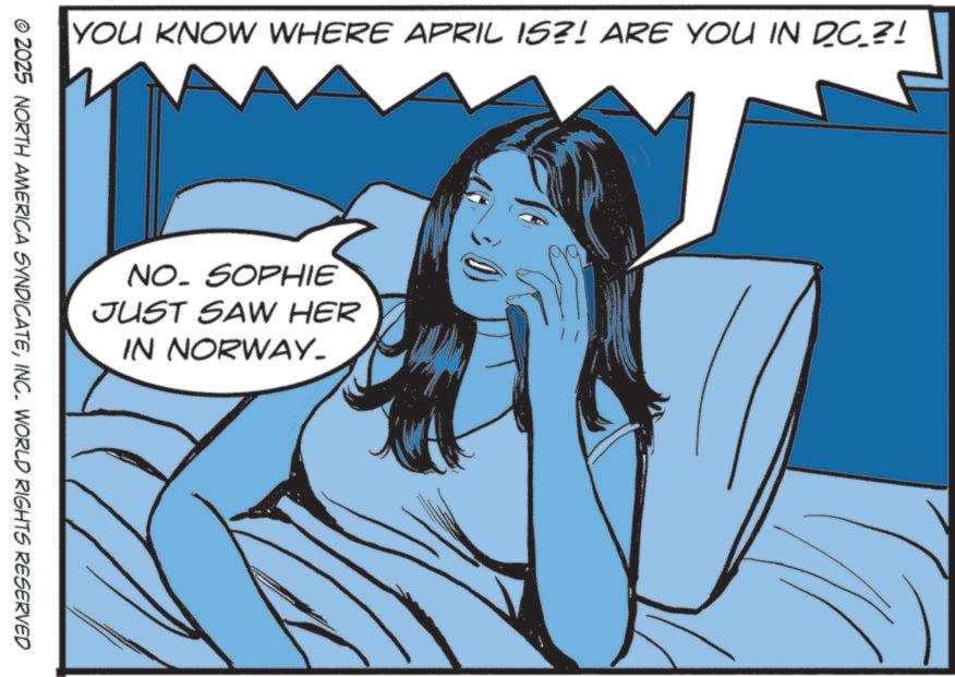 Animation OCR: YOU KNOW WHERE APRIL IS?! ARE YOU IN DC_?! NO. SOPHIE JUST SAW HER IN NORWAY_ © 2025 NORTH AMERICA SYNDICATEINC. WORLD RIGHTS RESERVED YOU KNOW WHERE APRIL IS ?! ARE YOU IN DC_ ?! NO . SOPHIE JUST SAW HER IN NORWAY_ © 2025 NORTH AMERICA SYNDICATEINC . WORLD RIGHTS RESERVED