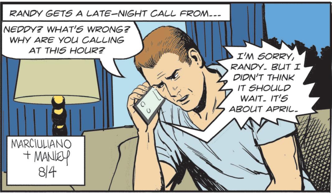 Graphics OCR: RANDY GETS A LATE-NIGHT CALL FROM_-_- ?NEDDYE WHAT'S WRONG Z WHY ARE YOU CALLING AT THIS HOUR? MARCIULIANO + MANLEY 814 C I'M SORRYRANDY. BUT I DIDN'T THINK IT SHOULD WAIT- IT'S ABOUT APRIL- RANDY GETS A LATE - NIGHT CALL FROM _ - _- ? NEDDYE WHAT'S WRONG Z WHY ARE YOU CALLING AT THIS HOUR ? MARCIULIANO + MANLEY 814 C I'M SORRYRANDY . BUT I DIDN'T THINK IT SHOULD WAIT- IT'S ABOUT APRIL-