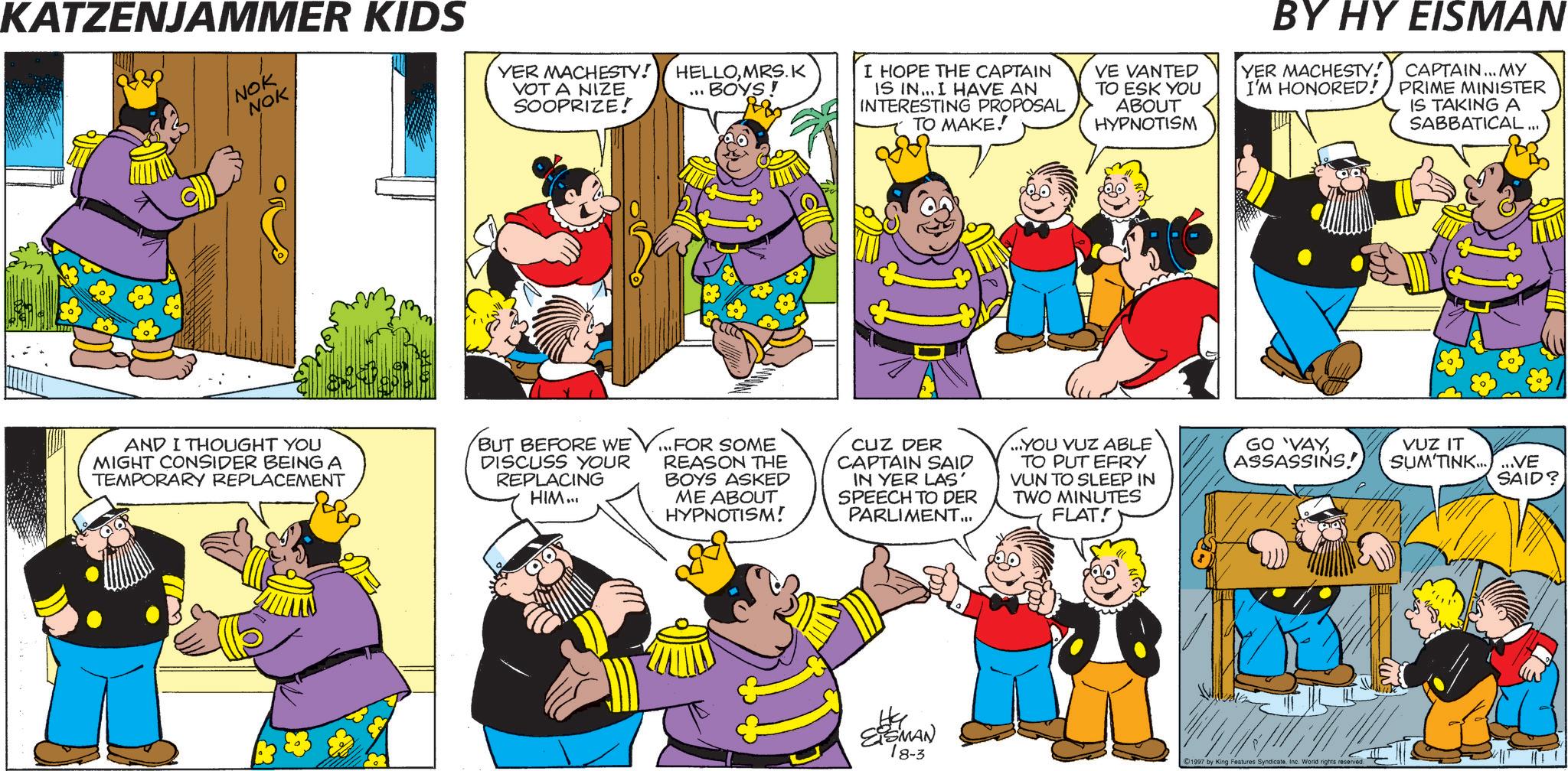 Humour OCR: KATZENJAMMER KIDS NOK NOK YER MACHESTY! VOT A NIZE SOOPRIZE! "" HELLOMRS.K BOYS! I HOPE THE CAPTAIN IS IN... I HAVE AN INTERESTING PROPOSAL TO MAKE! VE VANTED TO ESK YOU ABOUT HYPNOTISM AND I THOUGHT YOU MIGHT CONSIDER BEING A TEMPORARY REPLACEMENT BUT BEFORE WE DISCUSS YOUR REPLACING HIM... ...FOR SOME REASON THE BOYS ASKED ME ABOUT HYPNOTISM! CUZ DER CAPTAIN SAID IN YER LAS' SPEECH TO DER PARLIMENT... ...YOU VUZ ABLE TO PUT EFRY VUN TO SLEEP IN TWO MINUTES FLAT! EISMAN BY HY EISMAN YER MACHESTY! I'M HONORED! CAPTAIN... MY PRIME MINISTER IS TAKING A SABBATICAL... GO VAYASSASSINS. VUZ IT SUM'TINK......VE SAID? 18-3 1997 by King Features Syndicate. Inc. World rights reserved. C KATZENJAMMER KIDS NOK NOK YER MACHESTY ! VOT A NIZE SOOPRIZE ! " " HELLOMRS.K BOYS ! I HOPE THE CAPTAIN IS IN ... I HAVE AN INTERESTING PROPOSAL TO MAKE ! VE VANTED TO ESK YOU ABOUT HYPNOTISM AND I THOUGHT YOU MIGHT CONSIDER BEING A TEMPORARY REPLACEMENT BUT BEFORE WE DISCUSS YOUR REPLACING HIM ... ... FOR SOME REASON THE BOYS ASKED ME ABOUT HYPNOTISM ! CUZ DER CAPTAIN SAID IN YER LAS ' SPEECH TO DER PARLIMENT ... ... YOU VUZ ABLE TO PUT EFRY VUN TO SLEEP IN TWO MINUTES FLAT ! EISMAN BY HY EISMAN YER MACHESTY ! I'M HONORED ! CAPTAIN ... MY PRIME MINISTER IS TAKING A SABBATICAL ... GO VAYASSASSINS . VUZ IT SUM'TINK ...... VE SAID ? 18-3 1997 by King Features Syndicate . Inc. World rights reserved . C