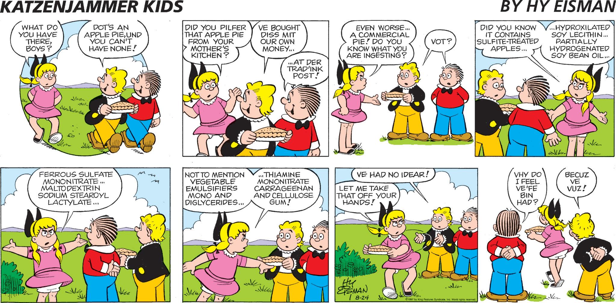 Comic book OCR: KATZENJAMMER KIDS WHAT DO YOU HAVE THEREBOYS? DOT'S AN APPLE PIEUND YOU CAN'T HAVE NONE! DID YOU PILFER THAT APPLE PIE FROM YOUR MOTHER'S KITCHEN? VE BOUGHT DISS MIT OUR OWN MONEY... ... AT DER TRAD'INK POST! EVEN WORSE... A COMMERCIAL PIE. DO YOU KNOW WHAT YOU ARE INGESTING? VOT? BY HY EISMAN DID YOU KNOW V... HYDROXILATED IT CONTAINS SULFITE-TREATED APPLES... SOY LECITHIN... PARTIALLY HYDROGENATED SOY BEAN OIL... FERROUS SULFATE MONONITRATE ... MALTODEXTRIN SODIUM STEAROYL LACTYLATE... PA NOT TO MENTION VEGETABLE EMULSIFIERS MONO AND DIGLYCERIDES... ...THIAMINE MONONITRATE CARRAGEENAN AND CELLULOSE GUM! VE HAD NO IDEAR! LET ME TAKE THAT OFF YOUR HANDS! VHY DO I FEEL VE'FE BIN HAD? Ku Hu ESMAN 8-24 Jm 1997 by King Features Syndicate. Inc. World rights reserved. BECUZ VE VUZ! KATZENJAMMER KIDS WHAT DO YOU HAVE THEREBOYS ? DOT'S AN APPLE PIEUND YOU CAN'T HAVE NONE ! DID YOU PILFER THAT APPLE PIE FROM YOUR MOTHER'S KITCHEN ? VE BOUGHT DISS MIT OUR OWN MONEY ... ... AT DER TRAD'INK POST ! EVEN WORSE ... A COMMERCIAL PIE . DO YOU KNOW WHAT YOU ARE INGESTING ? VOT ? BY HY EISMAN DID YOU KNOW V ... HYDROXILATED IT CONTAINS SULFITE - TREATED APPLES ... SOY LECITHIN ... PARTIALLY HYDROGENATED SOY BEAN OIL ... FERROUS SULFATE MONONITRATE ... MALTODEXTRIN SODIUM STEAROYL LACTYLATE ... PA NOT TO MENTION VEGETABLE EMULSIFIERS MONO AND DIGLYCERIDES ... ... THIAMINE MONONITRATE CARRAGEENAN AND CELLULOSE GUM ! VE HAD NO IDEAR ! LET ME TAKE THAT OFF YOUR HANDS ! VHY DO I FEEL VE'FE BIN HAD ? Ku Hu ESMAN 8-24 Jm 1997 by King Features Syndicate . Inc. World rights reserved . BECUZ VE VUZ !