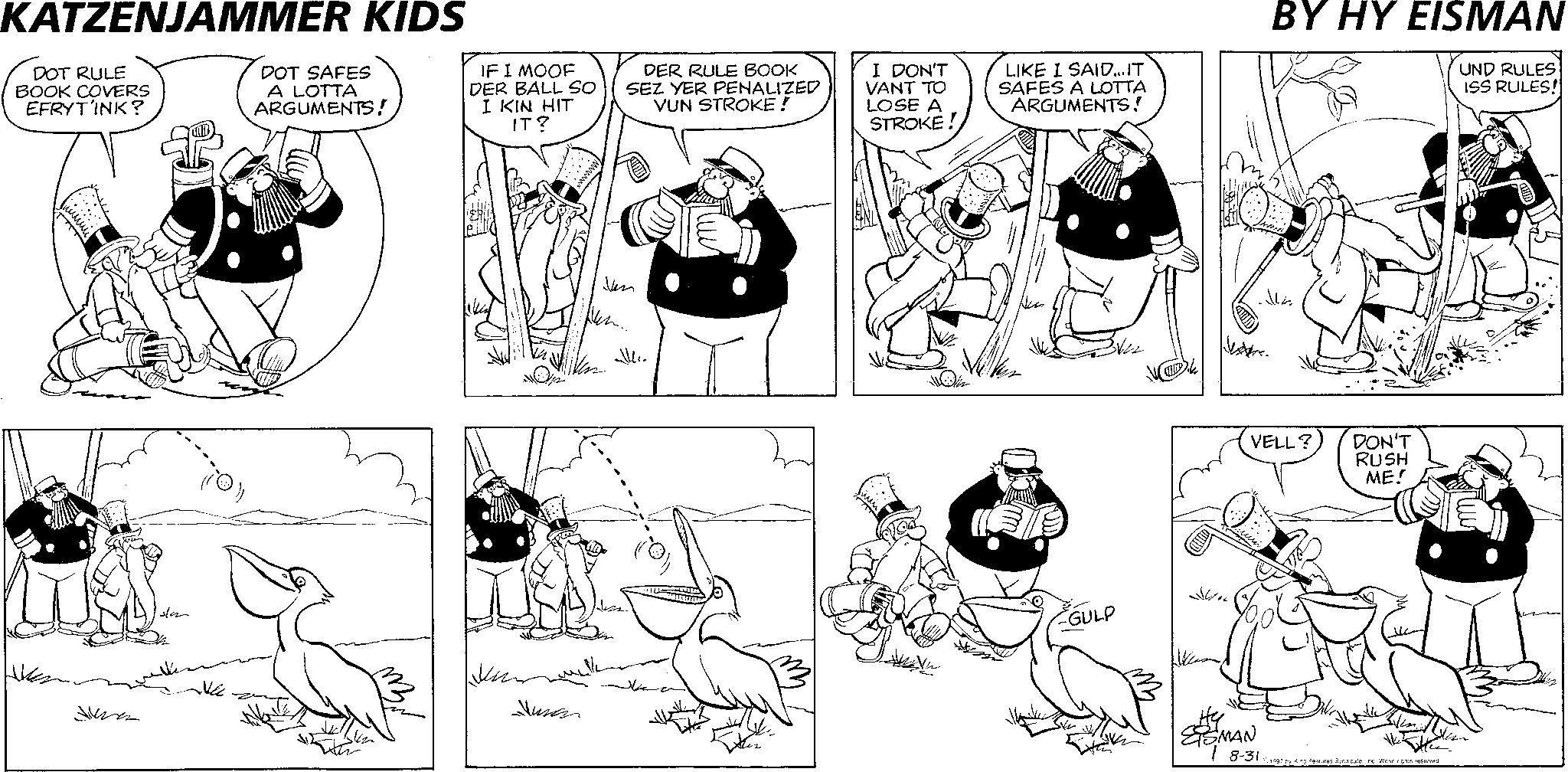 Animation OCR: KATZENJAMMER KIDS DOT RULE BOOK COVERS EFRYTINK? DOT SAFES A LOTTA ARGUMENTS! IF I MOOF DER BALL SO I KIN HIT IT? DER RULE BOOK SEZ YER PENALIZED VUN STROKE! ????? ????? Jusan Jan Mc I DON'T VANT TO LOSE A STROKE! LIKE I SAID...IT SAFES A LOTTA ARGUMENTS! GULP N SSMAN BY HY EISMAN UND RULES ISS RULES! VELL? DON'T RUSH ME! 8-31 1997 by King Features Syndicate. Inc. World rights reserved. KATZENJAMMER KIDS DOT RULE BOOK COVERS EFRYTINK ? DOT SAFES A LOTTA ARGUMENTS ! IF I MOOF DER BALL SO I KIN HIT IT ? DER RULE BOOK SEZ YER PENALIZED VUN STROKE ! ????? ????? Jusan Jan Mc I DON'T VANT TO LOSE A STROKE ! LIKE I SAID ... IT SAFES A LOTTA ARGUMENTS ! GULP N SSMAN BY HY EISMAN UND RULES ISS RULES ! VELL ? DON'T RUSH ME ! 8-31 1997 by King Features Syndicate . Inc. World rights reserved .
