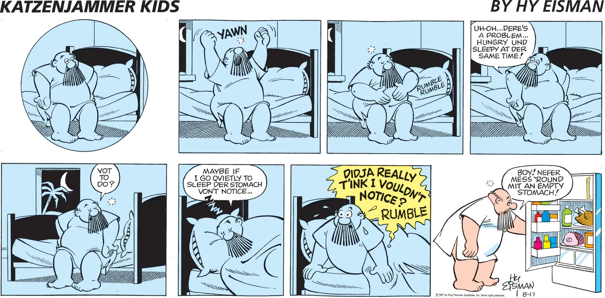Publication OCR: KATZENJAMMER KIDS YAWN RUMBLE RUMBLE BY HY EISMAN UH-OH...DERE'S A PROBLEM... HUNGRY UND SLEEPY AT DER SAME TIME! VOT ?? DO? MAYBE IF I GO QVIETLY TO SLEEP DER STOMACH VON'T NOTICE... DIDJA REALLY NOTICE? T'INK I VOULDN'T" RUMBLE BOY! NEFER MESS ROUND MIT AN EMPTY STOMACH.! Ha EISMAN 18-17 1997 by King Features SyndicateInc. World rights reserved. KATZENJAMMER KIDS YAWN RUMBLE RUMBLE BY HY EISMAN UH - OH ... DERE'S A PROBLEM ... HUNGRY UND SLEEPY AT DER SAME TIME ! VOT ?? DO ? MAYBE IF I GO QVIETLY TO SLEEP DER STOMACH VON'T NOTICE ... DIDJA REALLY NOTICE ? T'INK I VOULDN'T " RUMBLE BOY ! NEFER MESS ROUND MIT AN EMPTY STOMACH . ! Ha EISMAN 18-17 1997 by King Features SyndicateInc. World rights reserved .