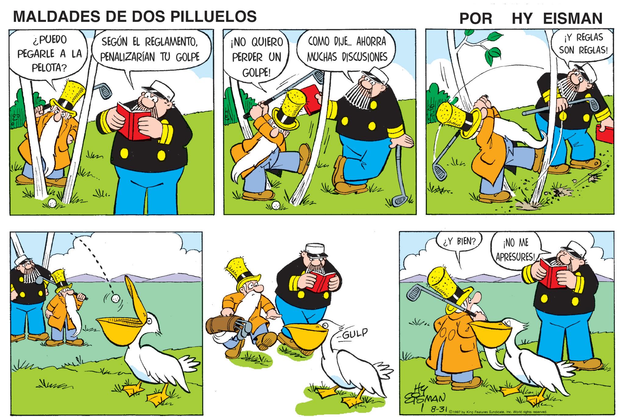 Animated cartoon OCR: MALDADES DE DOS PILLUELOS ¿PUEDO PEGARLE A LA SEGÚN EL REGLAMENTOPELOTA? PENALIZARÍAN TU GOLPE Jun POR ¡NO QUIERO PERDER UN GOLPE! COMO DIJE... AHORRA MUCHAS DISCUSIONES Juman GULP ¿Y BIEN? HY EISMAN ¡Y REGLAS SON REGLAS! ¡NO ME APRESURES! ESMAN 7 8-31. ©1997 by King Features SyndicateInc. World rights reserved. MALDADES DE DOS PILLUELOS ¿ PUEDO PEGARLE A LA SEGÚN EL REGLAMENTOPELOTA ? PENALIZARÍAN TU GOLPE Jun POR ¡ NO QUIERO PERDER UN GOLPE ! COMO DIJE ... AHORRA MUCHAS DISCUSIONES Juman GULP ¿ Y BIEN ? HY EISMAN ¡ Y REGLAS SON REGLAS ! ¡ NO ME APRESURES ! ESMAN 7 8-31 . © 1997 by King Features SyndicateInc. World rights reserved .
