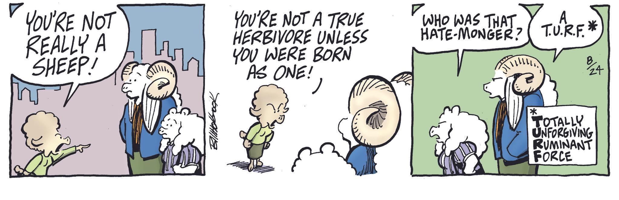 Comic book OCR: YOU'RE NOT REALLY A SHEEP! YOU'RE NOT A TRUE HERBIVORE UNLESS YOU WERE BORN AS ONE!? WHO WAS THAT. HATE-MONGER? A T.U.R.F. * 24 * TOTALLY UNFORGIVING RUMINANT FORCE YOU'RE NOT REALLY A SHEEP ! YOU'RE NOT A TRUE HERBIVORE UNLESS YOU WERE BORN AS ONE !? WHO WAS THAT . HATE - MONGER ? A T.U.R.F. * 24 * TOTALLY UNFORGIVING RUMINANT FORCE