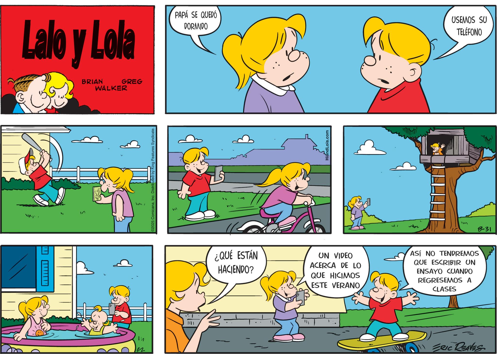 Sharing OCR: Lalo y Lola BRIAN WALKER GREG PAPÁ SE QUEDÓ DORMIDO USEMOS SU TELÉFONO J______ In ImInc. Distributed by King Features Syndicate. m HiandLois.com Im 8-31 ¿QUÉ ESTÁN HACIENDO? UN VIDEO ACERCA DE LO QUE HICIMOS ESTE VERANO ASÍ NO TENDREMOS QUE ESCRIBIR UN ENSAYO CUANDO REGRESEMOS A CLASES 22 1 ? 11 ERIC REAVES Lalo y Lola BRIAN WALKER GREG PAPÁ SE QUEDÓ DORMIDO USEMOS SU TELÉFONO J______ In Im© 2025 ComicanaInc. Distributed by King Features Syndicate . m HiandLois.com Im 8-31 ¿ QUÉ ESTÁN HACIENDO ? UN VIDEO ACERCA DE LO QUE HICIMOS ESTE VERANO ASÍ NO TENDREMOS QUE ESCRIBIR UN ENSAYO CUANDO REGRESEMOS A CLASES 22 1 ? 11 ERIC REAVES