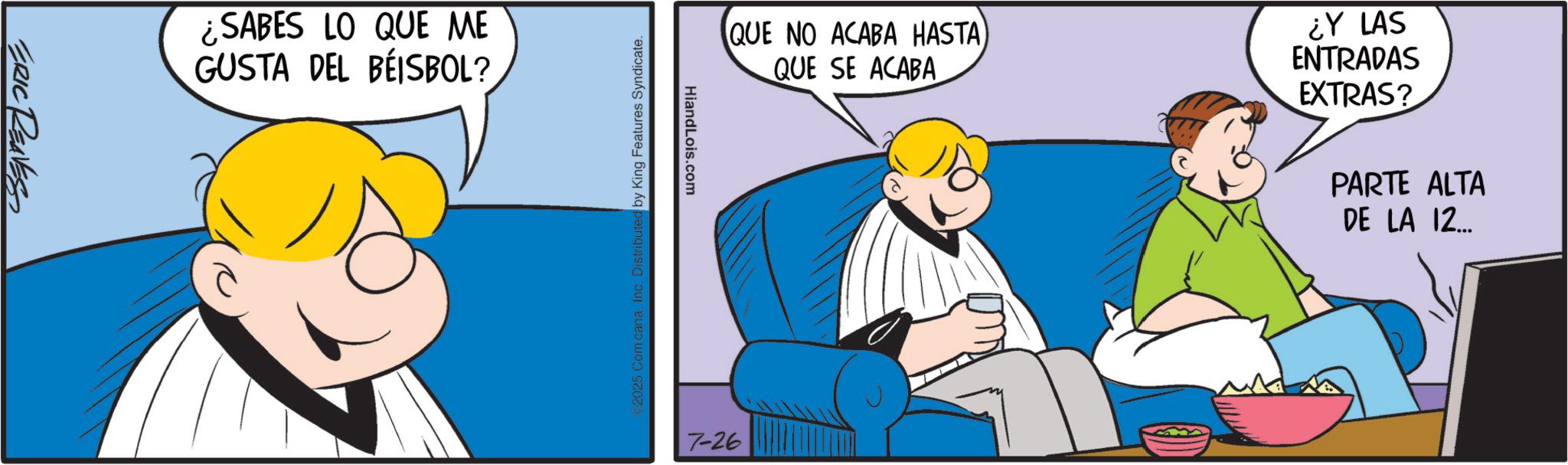 Animated cartoon OCR: ERIC REAVES ¿SABES LO QUE ME GUSTA DEL BEISBOL? QUE NO ACABA HASTA) QUE SE ACABA ¿Y LAS ENTRADAS EXTRAS? PARTE ALTA DE LA 12... HiandLois.com 2025 Com cana. Inc. Distributed by King Features Syndicate. 7-26 ERIC REAVES ¿ SABES LO QUE ME GUSTA DEL BEISBOL ? QUE NO ACABA HASTA ) QUE SE ACABA ¿ Y LAS ENTRADAS EXTRAS ? PARTE ALTA DE LA 12 ... HiandLois.com 2025 Com cana . Inc. Distributed by King Features Syndicate . 7-26