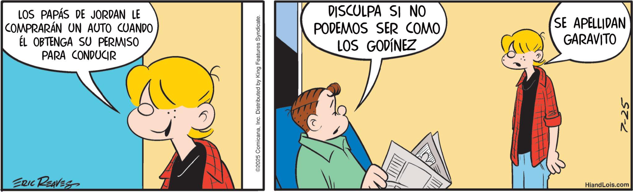 Graphics OCR: LOS PAPÁS DE JORDAN LE COMPRARÁN UN AUTO CUANDO ÉL OBTENGA SU PERMISO PARA CONDUCIR ERIC REAVES ©2025 ComicanaInc. Distributed by King Features Syndicate. DISCULPA SI NO PODEMOS SER COMO LOS GODÍNEZ SE APELLIDAN GARAVITO HiandLois.com 7-25 LOS PAPÁS DE JORDAN LE COMPRARÁN UN AUTO CUANDO ÉL OBTENGA SU PERMISO PARA CONDUCIR ERIC REAVES © 2025 ComicanaInc. Distributed by King Features Syndicate . DISCULPA SI NO PODEMOS SER COMO LOS GODÍNEZ SE APELLIDAN GARAVITO HiandLois.com 7-25