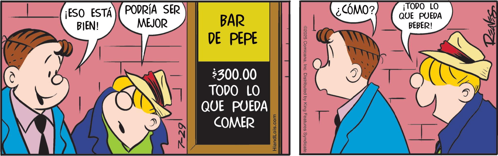 Fictional character OCR: ¡ESO ESTÁ PODRÍA SER BIEN! MEJOR BAR DE PEPE $300.00 TODO LO QUE PUEDA COMER 7-29 HiandLois.com ©2025 ComicanaInc. Distributed by King Features Syndicate. ¿CÓMO? ¡TODO LO QUE PUEDA BEBER! T I REAVES ¡ ESO ESTÁ PODRÍA SER BIEN ! MEJOR BAR DE PEPE $ 300.00 TODO LO QUE PUEDA COMER 7-29 HiandLois.com © 2025 ComicanaInc. Distributed by King Features Syndicate . ¿ CÓMO ? ¡ TODO LO QUE PUEDA BEBER ! T I REAVES