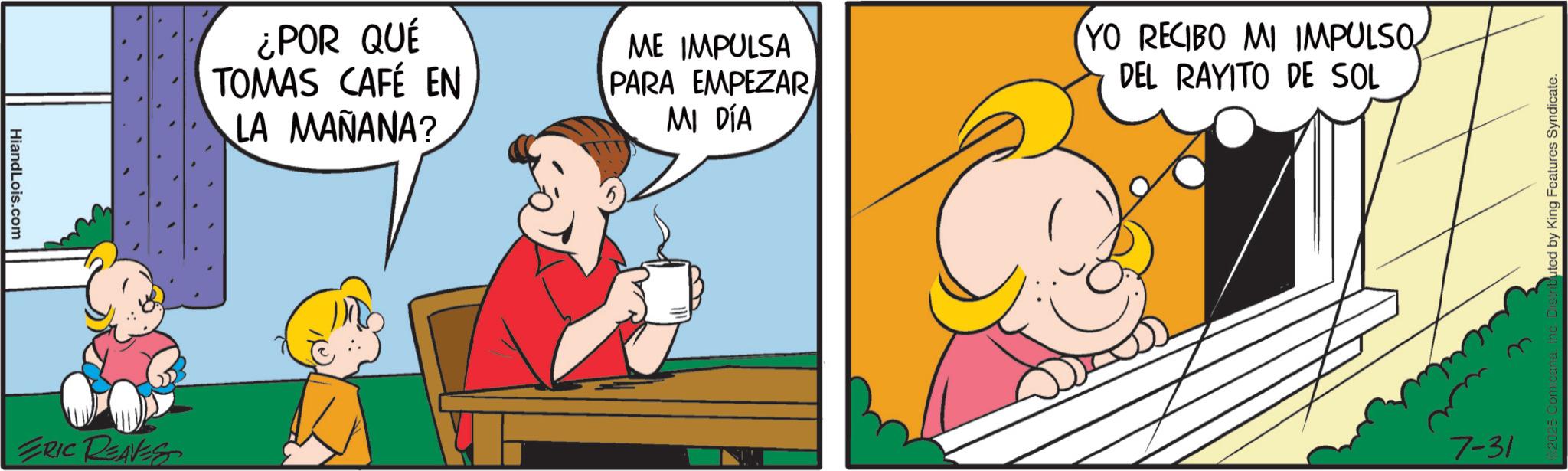 Fictional character OCR: HiandLois.com ERIC REAVES ¿POR QUÉ TOMAS CAFÉ EN LA MAÑANA? ME IMPULSA PARA EMPEZAR MI DÍA YO RECIBO MI IMPULSO DEL RAYITO DE SOL 7-31 uted by King Features Syndicate. HiandLois.com ERIC REAVES ¿ POR QUÉ TOMAS CAFÉ EN LA MAÑANA ? ME IMPULSA PARA EMPEZAR MI DÍA YO RECIBO MI IMPULSO DEL RAYITO DE SOL 7-31 uted by King Features Syndicate .