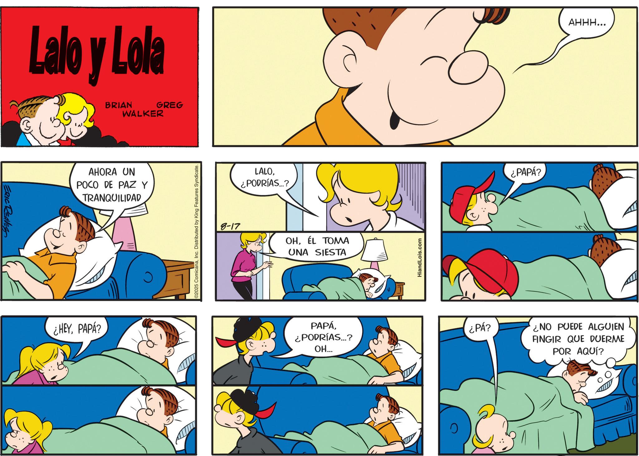 Animated cartoon OCR: ERIC REAVES Lalo y Lola BRIAN WALKER GREG AHORA UN POCO DE PAZ Y TRANQUILIDAD ¿HEYPAPA? C2025 ComicanaInc. Distributed by King Features Syndicate. LALO¿PODRÍAS...? 8-17 OHÉL TOMA UNA SIESTA PAPÁ¿PODRÍAS...? OH... HiandLois.com ¿PAPÁ? AHHH... ¿PÁ? NO PUEDE ALGUIEN FINGIR QUE DUERME POR AQUÍ? ERIC REAVES Lalo y Lola BRIAN WALKER GREG AHORA UN POCO DE PAZ Y TRANQUILIDAD ¿ HEYPAPA ? C2025 ComicanaInc. Distributed by King Features Syndicate . LALO¿ PODRÍAS ... ? 8-17 OHÉL TOMA UNA SIESTA PAPÁ¿ PODRÍAS ... ? OH ... HiandLois.com ¿ PAPÁ ? AHHH ... ¿ PÁ ? NO PUEDE ALGUIEN FINGIR QUE DUERME POR AQUÍ ?
