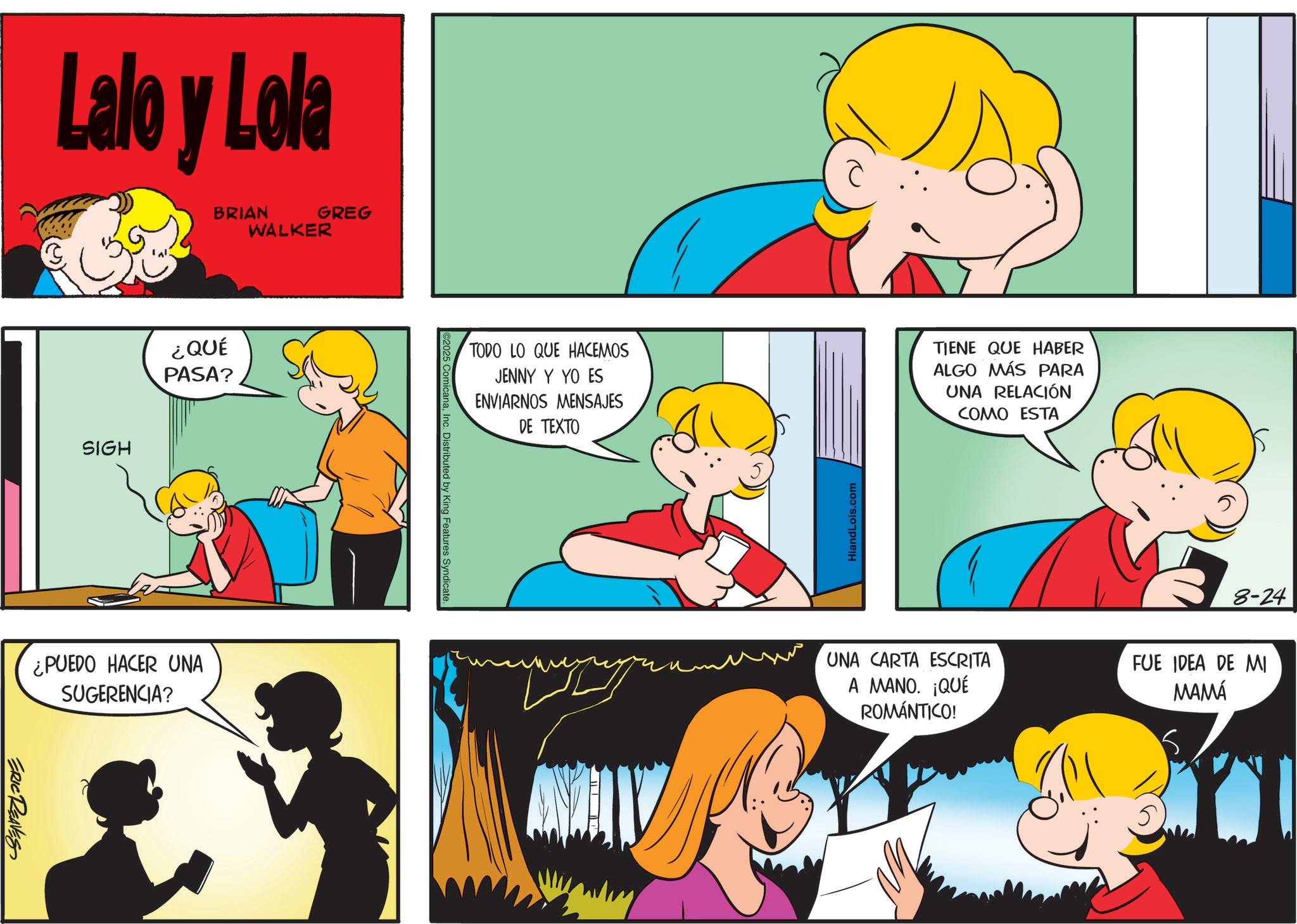 Conversation OCR: Lalo y Lola BRIAN WALKER GREG SIGH ¿QUÉ PASA? ¿PUEDO HACER UNA SUGERENCIA? ERIC REAVES icanaInc. Distributed by King Features Syndicate. TODO LO QUE HACEMOS JENNY Y YO ES ENVIARNOS MENSAJES DE TEXTO HiandLois.com TIENE QUE HABER ALGO MÁS PARA UNA RELACIÓN COMO ESTA 8-24 ??? UNA CARTA ESCRITA A MANO. ¡QUÉ ROMÁNTICO! FUE IDEA DE MI MAMÁ 5. Lalo y Lola BRIAN WALKER GREG SIGH ¿ QUÉ PASA ? ¿ PUEDO HACER UNA SUGERENCIA ? ERIC REAVES icanaInc. Distributed by King Features Syndicate . TODO LO QUE HACEMOS JENNY Y YO ES ENVIARNOS MENSAJES DE TEXTO HiandLois.com TIENE QUE HABER ALGO MÁS PARA UNA RELACIÓN COMO ESTA 8-24 ??? UNA CARTA ESCRITA A MANO . ¡ QUÉ ROMÁNTICO ! FUE IDEA DE MI MAMÁ 5 .