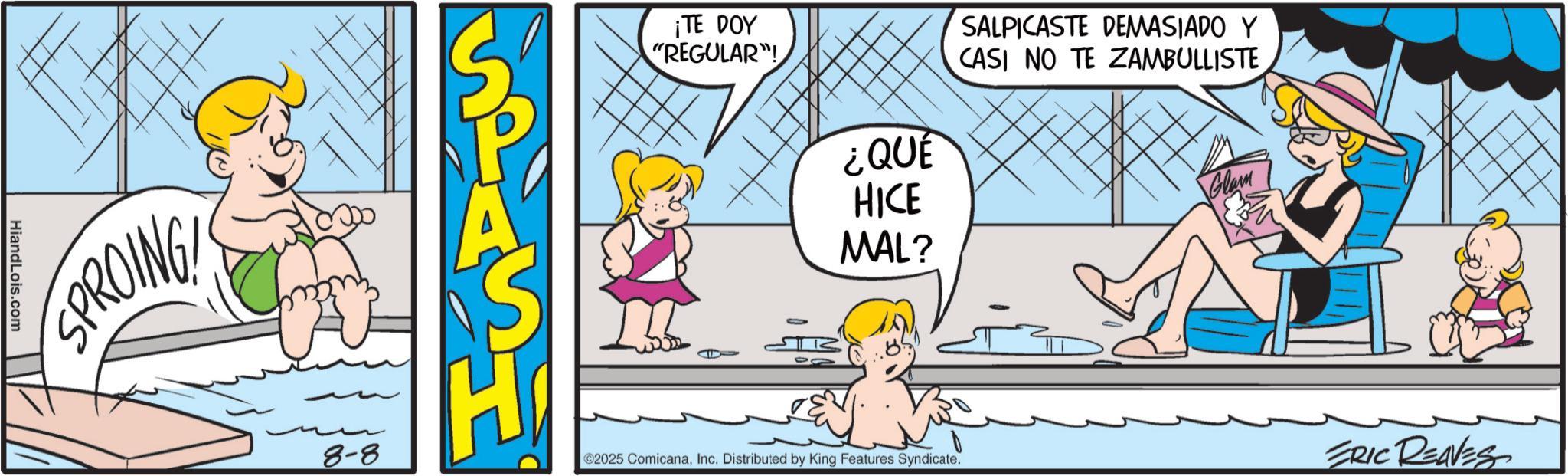 Pleased OCR: HiandLois.com SPROING A ¡TE DOY "REGULAR"! ¿QUE HICE MAL? SALPICASTE DEMASIADO Y CASI NO TE ZAMBULLISTE Glam 8-8 ©2025 ComicanaInc. Distributed by King Features Syndicate. ERIC REAVES HiandLois.com SPROING A ¡ TE DOY " REGULAR " ! ¿ QUE HICE MAL ? SALPICASTE DEMASIADO Y CASI NO TE ZAMBULLISTE Glam 8-8 © 2025 ComicanaInc. Distributed by King Features Syndicate . ERIC REAVES