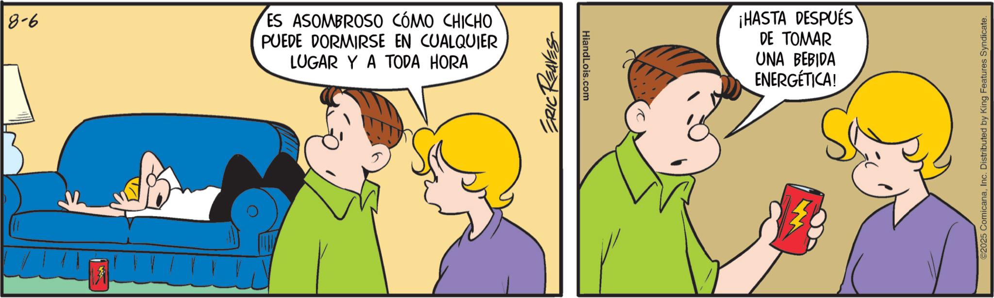 Animated cartoon OCR: 8-6 ES ASOMBROSO CÓMO CHICHO PUEDE DORMIRSE EN CUALQUIER LUGAR Y A TODA HORA ERIC REAVES HiandLois.com ¡HASTA DESPUÉS DE TOMAR UNA BEBIDA ENERGÉTICA! ©2025 ComicanaInc. Distributed by King Features Syndicate. 8-6 ES ASOMBROSO CÓMO CHICHO PUEDE DORMIRSE EN CUALQUIER LUGAR Y A TODA HORA ERIC REAVES HiandLois.com ¡ HASTA DESPUÉS DE TOMAR UNA BEBIDA ENERGÉTICA ! © 2025 ComicanaInc. Distributed by King Features Syndicate .