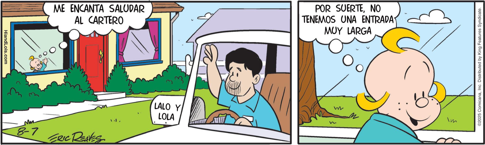 Animated cartoon OCR: HiandLois.com M ME ENCANTA SALUDAR AL CARTERO POR SUERTENO TENEMOS UNA ENTRADAT MUY LARGA 8-7 ERIC REAVES 14. LALO Y LOLA W Im ©2025 ComicanaInc. Distributed by King Features Syndicate. HiandLois.com M ME ENCANTA SALUDAR AL CARTERO POR SUERTENO TENEMOS UNA ENTRADAT MUY LARGA 8-7 ERIC REAVES 14 . LALO Y LOLA W Im © 2025 ComicanaInc. Distributed by King Features Syndicate .