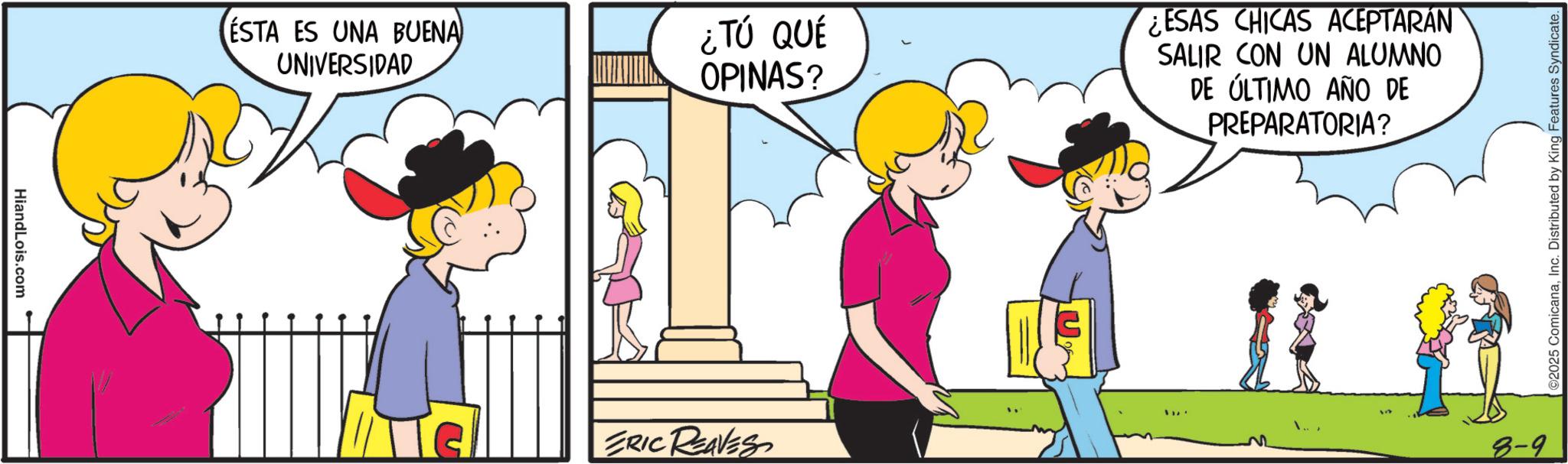 Comic book OCR: HiandLois.com ESTA ES UNA BUENA UNIVERSIDAD ¿TÚ QUÉ OPINAS? ESAS CHICAS ACEPTARÁN SALIR CON UN ALUMNO DE ÚLTIMO AÑO DE PREPARATORIA? ERIC REAVES 8-9 ©2025 ComicanaInc. Distributed by King Features Syndicate. HiandLois.com ESTA ES UNA BUENA UNIVERSIDAD ¿ TÚ QUÉ OPINAS ? ESAS CHICAS ACEPTARÁN SALIR CON UN ALUMNO DE ÚLTIMO AÑO DE PREPARATORIA ? ERIC REAVES 8-9 © 2025 ComicanaInc. Distributed by King Features Syndicate .