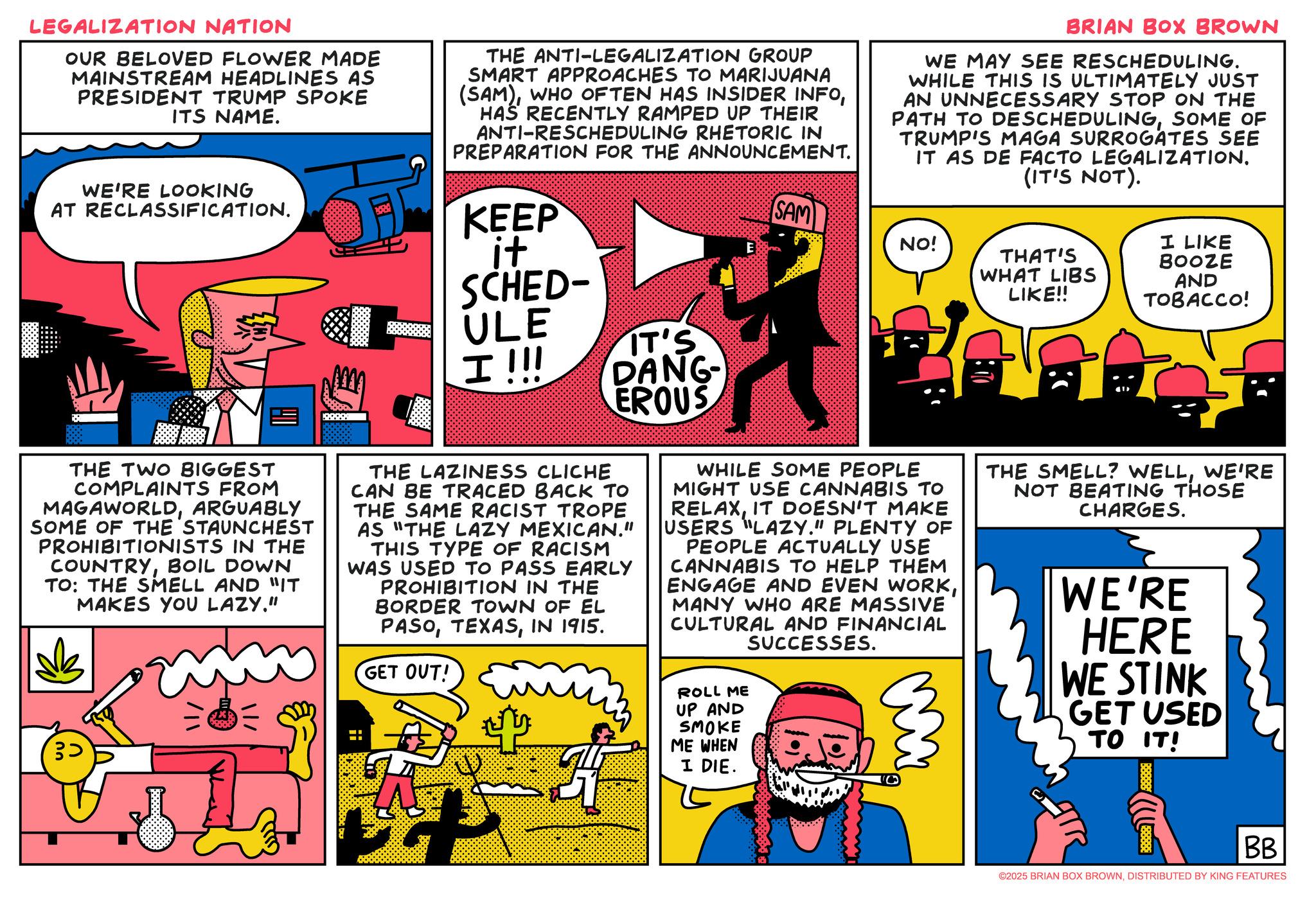 Fictional character OCR: LEGALIZATION NATION OUR BELOVED FLOWER MADE MAINSTREAM HEADLINES AS PRESIDENT TRUMP SPOKE ITS NAME. THE ANTI-LEGALIZATION GROUP SMART APPROACHES TO MARIJUANA (SAM)HAS RECENTLY RAMPED UP THEIR ANTI-RESCHEDULING RHETORIC IN PREPARATION FOR THE ANNOUNCEMENT. BRIAN BOX BROWN WE MAY SEE RESCHEDULING. WHILE THIS IS ULTIMATELY JUST AN UNNECESSARY STOP ON THE PATH TO DESCHEDULINGSOME OF TRUMP'S MAGA SURROGATES SEE IT AS DE FACTO LEGALIZATION. (IT'S NOT). WE'RE LOOKING AT RECLASSIFICATION. KEEP it SCHED- ULE IT'S I!!! DANG- EROUS SAM NO! E THAT'S WHAT LIBS LIKE!! I LIKE BOOZE AND TOBACCO! THE TWO BIGGEST COMPLAINTS FROM MAGAWORLDARGUABLY SOME OF THE STAUNCHEST PROHIBITIONISTS IN THE COUNTRYBOIL DOWN TO: THE SMELL AND "IT MAKES YOU LAZY." == THE LAZINESS CLICHE CAN BE TRACED BACK TO THE SAME RACIST TROPE AS "THE LAZY MEXICAN." THIS TYPE OF RACISM WAS USED TO PASS EARLY PROHIBITION IN THE BORDER TOWN OF EL PASOIN 1915. GET OUT! WHILE SOME PEOPLE MIGHT USE CANNABIS TO RELAXIT DOESN'T MAKE USERS "LAZY." PLENTY OF PEOPLE ACTUALLY USE CANNABIS TO HELP THEM ENGAGE AND EVEN WORKMANY WHO ARE MASSIVE CULTURAL AND FINANCIAL SUCCESSES. ROLL ME UP AND SMOKE ME WHEN I DIE. THE SMELL? WELLWE'RE NOT BEATING THOSE CHARGES. WE'RE HERE WE STINK GET USED TO IT! 38888 BB ©2025 BRIAN BOX BROWNDISTRIBUTED BY KING FEATURES LEGALIZATION NATION OUR BELOVED FLOWER MADE MAINSTREAM HEADLINES AS PRESIDENT TRUMP SPOKE ITS NAME . THE ANTI - LEGALIZATION GROUP SMART APPROACHES TO MARIJUANA ( SAM )WHO OFTEN HAS INSIDER INFOHAS RECENTLY RAMPED UP THEIR ANTI - RESCHEDULING RHETORIC IN PREPARATION FOR THE ANNOUNCEMENT . BRIAN BOX BROWN WE MAY SEE RESCHEDULING . WHILE THIS IS ULTIMATELY JUST AN UNNECESSARY STOP ON THE PATH TO DESCHEDULINGSOME OF TRUMP'S MAGA SURROGATES SEE IT AS DE FACTO LEGALIZATION . ( IT'S NOT ) . WE'RE LOOKING AT RECLASSIFICATION . KEEP it SCHED- ULE IT'S I !!! DANG- EROUS SAM NO ! E THAT'S WHAT LIBS LIKE !! I LIKE BOOZE AND TOBACCO ! THE TWO BIGGEST COMPLAINTS FROM MAGAWORLDARGUABLY SOME OF THE STAUNCHEST PROHIBITIONISTS IN THE COUNTRYBOIL DOWN TO : THE SMELL AND " IT MAKES YOU LAZY . " == THE LAZINESS CLICHE CAN BE TRACED BACK TO THE SAME RACIST TROPE AS " THE LAZY MEXICAN . " THIS TYPE OF RACISM WAS USED TO PASS EARLY PROHIBITION IN THE BORDER TOWN OF EL PASOIN 1915 . GET OUT ! WHILE SOME PEOPLE MIGHT USE CANNABIS TO RELAXIT DOESN'T MAKE USERS " LAZY . " PLENTY OF PEOPLE ACTUALLY USE CANNABIS TO HELP THEM ENGAGE AND EVEN WORKMANY WHO ARE MASSIVE CULTURAL AND FINANCIAL SUCCESSES . ROLL ME UP AND SMOKE ME WHEN I DIE . THE SMELL ? WELLWE'RE NOT BEATING THOSE CHARGES . WE'RE HERE WE STINK GET USED TO IT ! 38888 BB © 2025 BRIAN BOX BROWNDISTRIBUTED BY KING FEATURES