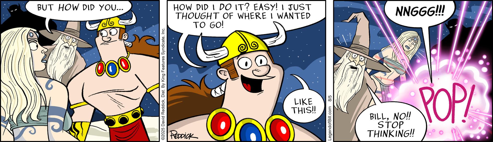Fictional character OCR: BUT HOW DID YOU... ©2025 David ReddickInc. REDDICK HOW DID I DO IT? EASY! I JUST THOUGHT OF WHERE I WANTED TO GO! LIKE THIS!! LegendofBill.com 8/5 NNGGG!!! BILLNO!! STOP THINKING!! POP BUT HOW DID YOU ... © 2025 David ReddickDist . By King Features SyndicateInc. REDDICK HOW DID I DO IT ? EASY ! I JUST THOUGHT OF WHERE I WANTED TO GO ! LIKE THIS !! LegendofBill.com 8/5 NNGGG !!! BILLNO !! STOP THINKING !! POP