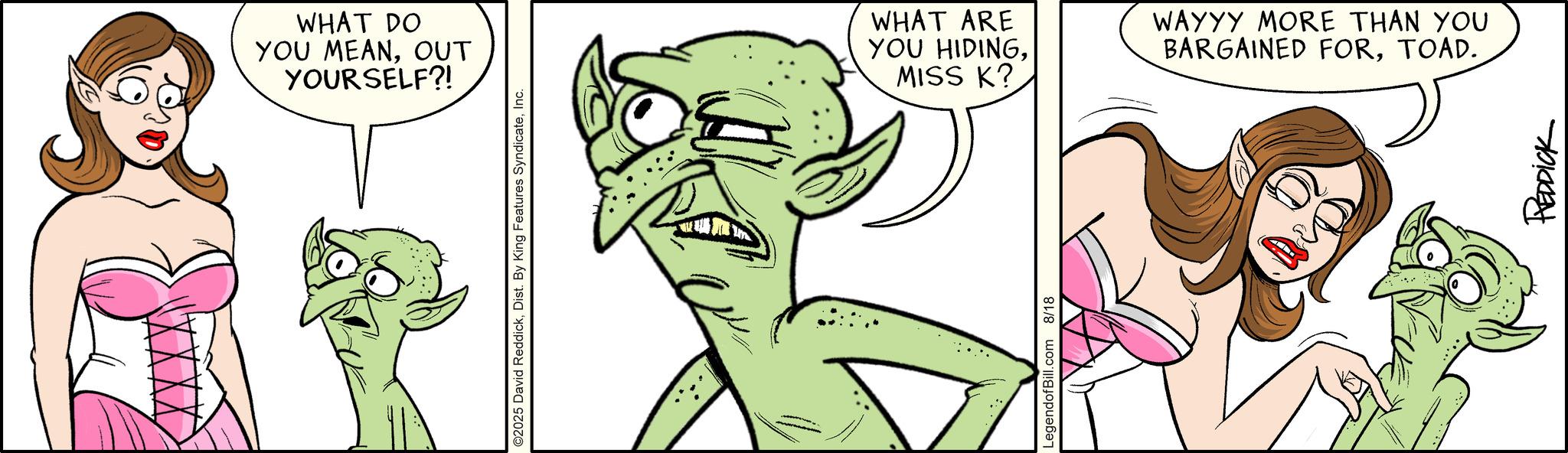 Line art OCR: WHAT DO YOU MEANOUT YOURSELF?! ©2025 David ReddickInc. WHAT ARE YOU HIDINGMISS K? LegendofBill.com 8/18 WAYYY MORE THAN YOU BARGAINED FORTOAD. REDDICK WHAT DO YOU MEANOUT YOURSELF ?! © 2025 David ReddickDist . By King Features SyndicateInc. WHAT ARE YOU HIDINGMISS K ? LegendofBill.com 8/18 WAYYY MORE THAN YOU BARGAINED FORTOAD . REDDICK