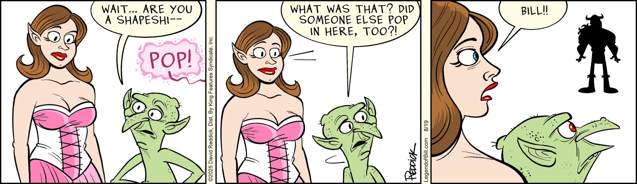 Comics OCR: WAIT... ARE YOU A SHAPESHI-- POP! ©2025 David ReddickInc. WHAT WAS THAT? DID SOMEONE ELSE POP IN HERETOO?! REDDICK LegendofBill.com 8/19 BILL!! WAIT ... ARE YOU A SHAPESHI-- POP ! © 2025 David ReddickDist . By King Features SyndicateInc. WHAT WAS THAT ? DID SOMEONE ELSE POP IN HERETOO ?! REDDICK LegendofBill.com 8/19 BILL !!