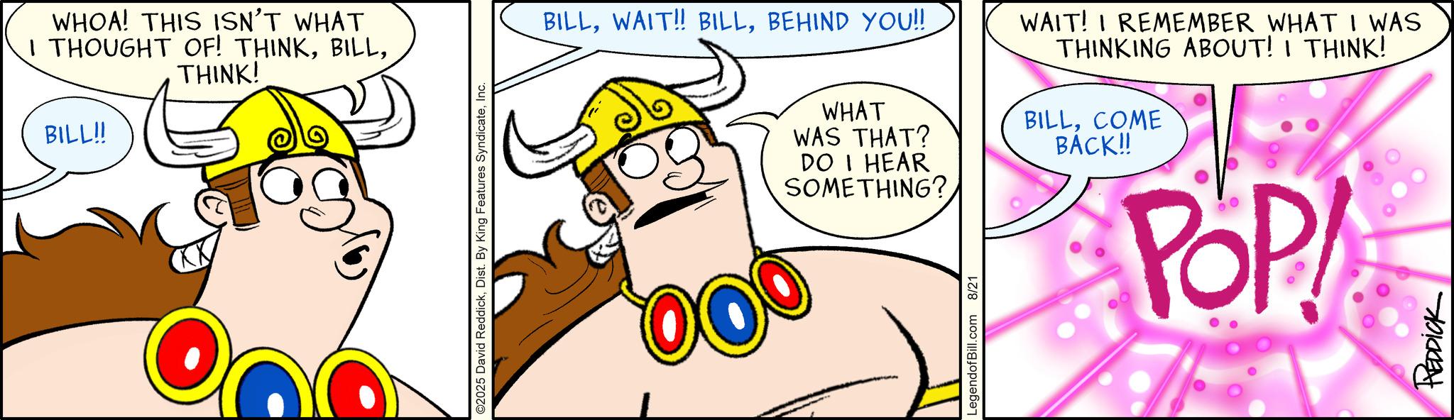 Clip art OCR: WHOA! THIS ISN'T WHAT I THOUGHT OF! THINKTHINK! BILL!! ©2025 David ReddickInc. BILLBEHIND YOU!! WHAT WAS THAT? DO I HEAR WAIT! I REMEMBER WHAT I WAS THINKING ABOUT! I THINK! BILLCOME BACK!! SOMETHING? LegendofBill.com 8/21 POP REDDICK WHOA ! THIS ISN'T WHAT I THOUGHT OF ! THINKTHINK ! BILL !! © 2025 David ReddickDist . By King Features SyndicateInc. BILLWAIT !! BILLBEHIND YOU !! WHAT WAS THAT ? DO I HEAR WAIT ! I REMEMBER WHAT I WAS THINKING ABOUT ! I THINK ! BILLCOME BACK !! SOMETHING ? LegendofBill.com 8/21 POP REDDICK