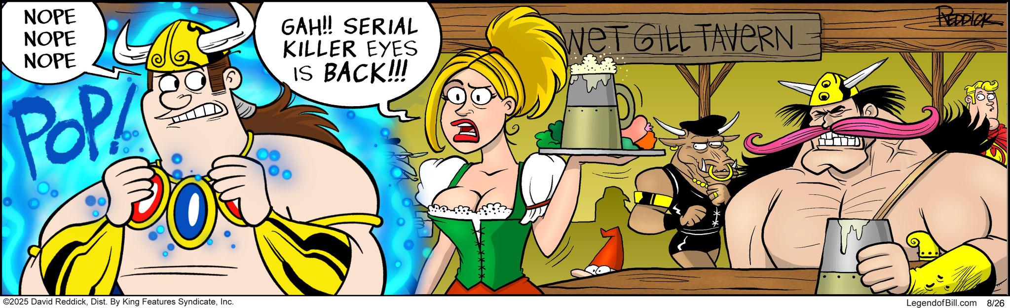 Laughter OCR: NOPE NOPE NOPE POP GAH!! SERIAL KILLER EYES IS BACK!!! WeT GILL TAVERN REDDICK ©2025 David ReddickInc. LegendofBill.com 8/26 NOPE NOPE NOPE POP GAH !! SERIAL KILLER EYES IS BACK !!! WeT GILL TAVERN REDDICK © 2025 David ReddickDist . By King Features SyndicateInc. LegendofBill.com 8/26