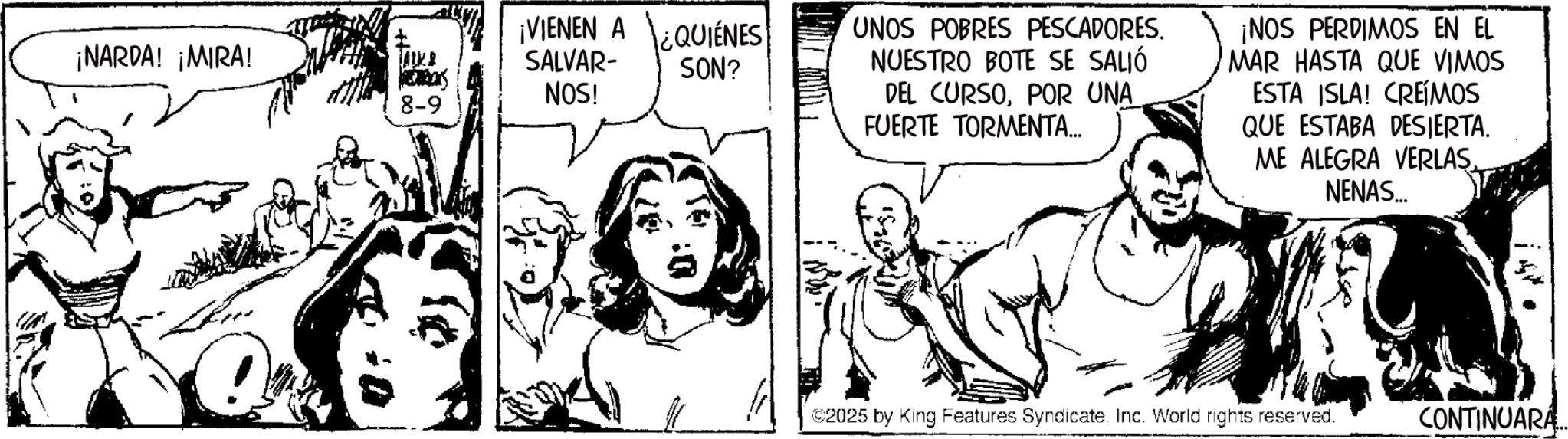 Comic book OCR: ¡NARDA! ¡MIRA! AIK B 8-9 VIENEN A SALVAR- NOS! QUIENES SON? UNOS POBRES PESCADORES. NUESTRO BOTE SE SALIÓ DEL CURSOPOR UNA FUERTE TORMENTA... ¡NOS PERDIMOS EN EL MAR HASTA QUE VIMOS ESTA ISLA! CREÍMOS QUE ESTABA DESIERTA. ME ALEGRA VERLAS NENAS... ©2025 by King Features SyndicateInc. World rights reserved. CONTINUARA.. ¡ NARDA ! ¡ MIRA ! AIK B 8-9 VIENEN A SALVAR- NOS ! QUIENES SON ? UNOS POBRES PESCADORES . NUESTRO BOTE SE SALIÓ DEL CURSOPOR UNA FUERTE TORMENTA ... ¡ NOS PERDIMOS EN EL MAR HASTA QUE VIMOS ESTA ISLA ! CREÍMOS QUE ESTABA DESIERTA . ME ALEGRA VERLAS NENAS ... © 2025 by King Features SyndicateInc. World rights reserved . CONTINUARA ..