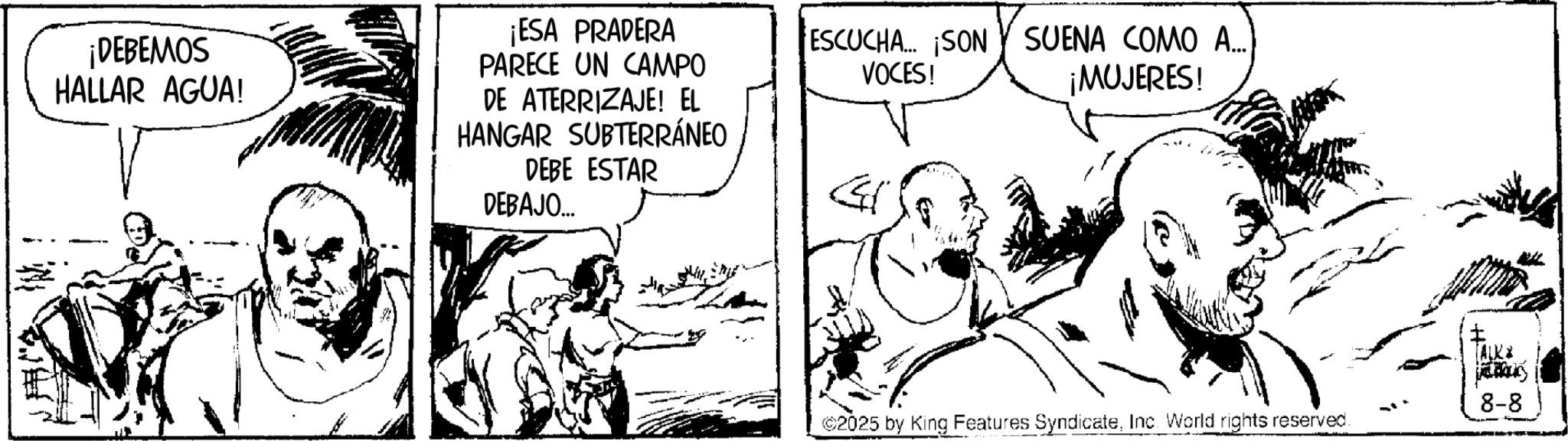 Line art OCR: ¡DEBEMOS HALLAR AGUA! ¡ESA PRADERA PARECE UN CAMPO DE ATERRIZAJE! EL HANGAR SUBTERRÁNEO DEBE ESTAR DEBAJO... ESCUCHA... ¡SON SUENA COMO A.... VOCES! G ¡MUJERES! (ALK daný 8-8 C2025 by King Features SyndicateInc. World rights reserved. ¡ DEBEMOS HALLAR AGUA ! ¡ ESA PRADERA PARECE UN CAMPO DE ATERRIZAJE ! EL HANGAR SUBTERRÁNEO DEBE ESTAR DEBAJO ... ESCUCHA ... ¡ SON SUENA COMO A .... VOCES ! G ¡ MUJERES ! ( ALK daný 8-8 C2025 by King Features SyndicateInc. World rights reserved .
