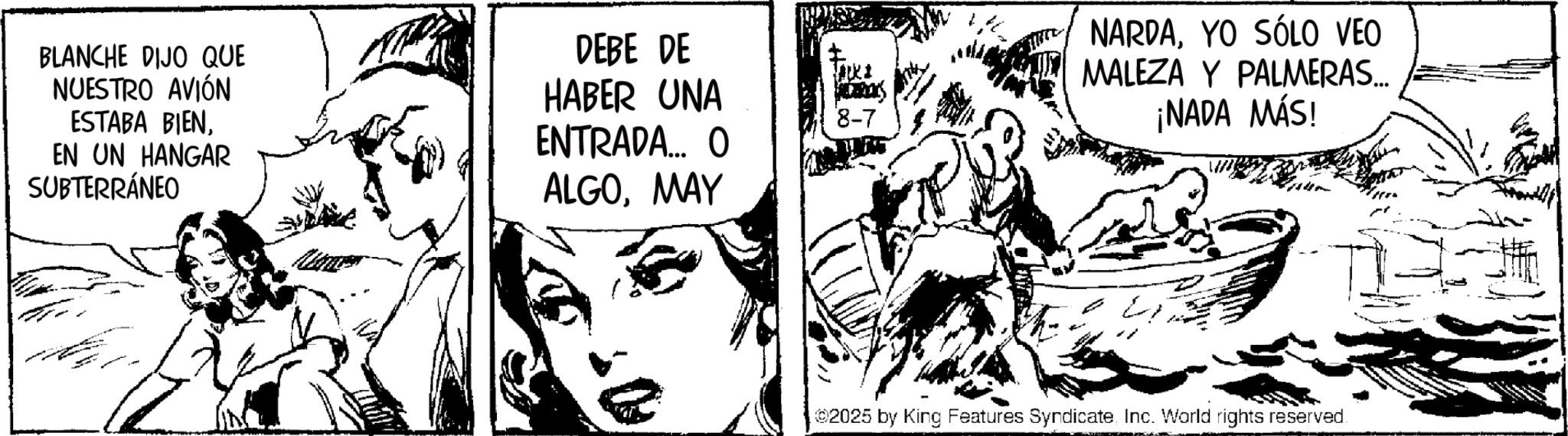 Publication OCR: BLANCHE DIJO QUE NUESTRO AVIÓN ESTABA BIENEN UN HANGAR SUBTERRÁNEO DEBE DE HABER UNA ENTRADA... O ALGOMAY 8-7 NARDAYO SÓLO VEO MALEZA Y PALMERAS... ¡NADA MÁS! 02025 by King Features SyndicateInc. World rights reserved. BLANCHE DIJO QUE NUESTRO AVIÓN ESTABA BIENEN UN HANGAR SUBTERRÁNEO DEBE DE HABER UNA ENTRADA ... O ALGOMAY 8-7 NARDAYO SÓLO VEO MALEZA Y PALMERAS ... ¡ NADA MÁS ! 02025 by King Features SyndicateInc. World rights reserved .