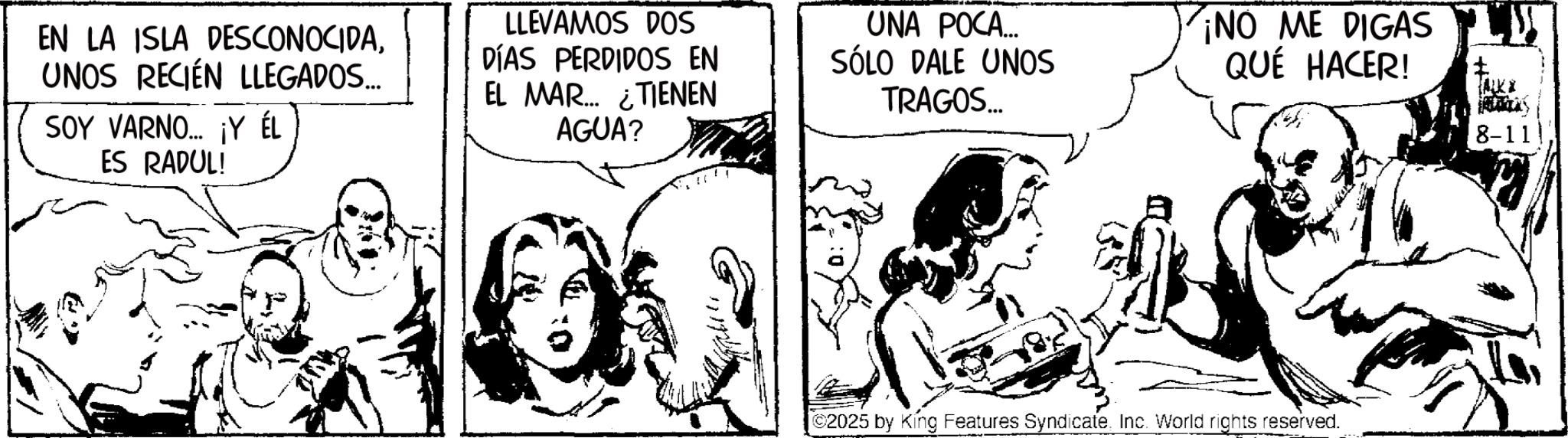 Comic book OCR: EN LA ISLA DESCONOCIDAUNOS RECIÉN LLEGADOS... SOY VARNO... ¡Y ÉL ES RADUL! LLEVAMOS DOS DÍAS PERDIDOS EN EL MAR... ¿TIENEN AGUA? UNA POCA... SÓLO DALE UNOS TRAGOS... ¡NO ME DIGAS QUÉ HACER! 8-111 ©2025 by King Features Syndicate. Inc. World rights reserved. EN LA ISLA DESCONOCIDAUNOS RECIÉN LLEGADOS ... SOY VARNO ... ¡ Y ÉL ES RADUL ! LLEVAMOS DOS DÍAS PERDIDOS EN EL MAR ... ¿ TIENEN AGUA ? UNA POCA ... SÓLO DALE UNOS TRAGOS ... ¡ NO ME DIGAS QUÉ HACER ! 8-111 © 2025 by King Features Syndicate . Inc. World rights reserved .