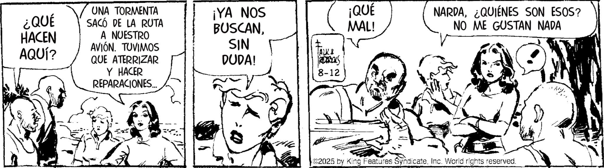 Fiction OCR: ¿QUÉ HACEN AQUÍ? UNA TORMENTA SACÓ DE LA RUTA A NUESTRO AVIÓN. TUVIMOS QUE ATERRIZAR Y HACER REPARACIONES... ¡YA NOS BUSCANSIN DUDA! ALKS RDBALS 8-12 ¡QUÉ MAL! NARDA¿QUIÉNES SON ESOS? NO ME GUSTAN NADA 2025 by King Features SyndicateInc. World rights reserved. ¿ QUÉ HACEN AQUÍ ? UNA TORMENTA SACÓ DE LA RUTA A NUESTRO AVIÓN . TUVIMOS QUE ATERRIZAR Y HACER REPARACIONES ... ¡ YA NOS BUSCANSIN DUDA ! ALKS RDBALS 8-12 ¡ QUÉ MAL ! NARDA¿ QUIÉNES SON ESOS ? NO ME GUSTAN NADA 2025 by King Features SyndicateInc. World rights reserved .