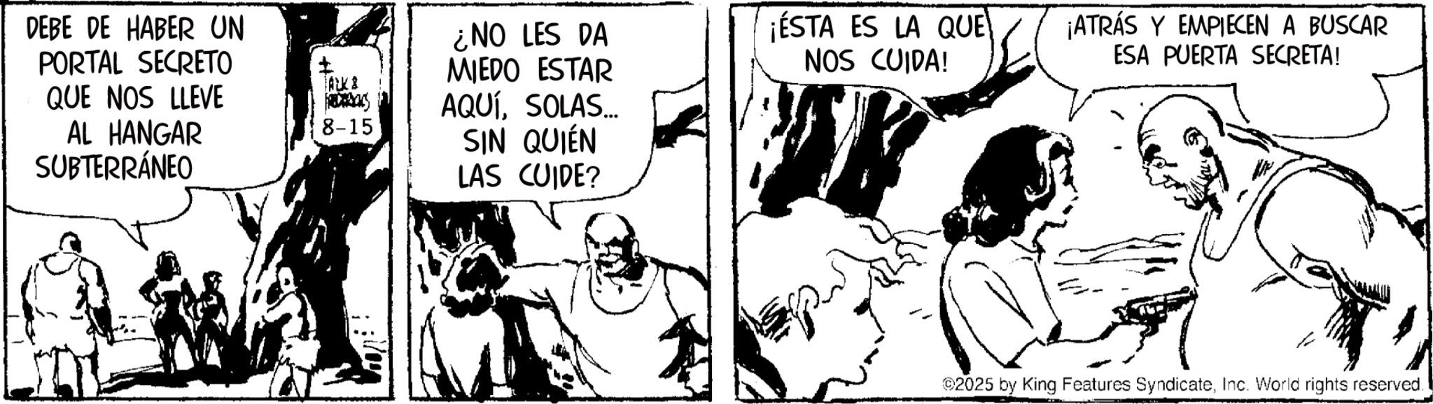 Comic book OCR: DEBE DE HABER UN PORTAL SECRETO QUE NOS LLEVE AL HANGAR SUBTERRÁNEO ¿NO LES DA ? ALK & R 8-15 MIEDO ESTAR AQUÍSOLAS... SIN QUIÉN LAS CUIDE? ¡ESTA ES LA QUE NOS CUIDA! ¡ATRÁS Y EMPIECEN A BUSCAR ESA PUERTA SECRETA! 2025 by King Features SyndicateInc. World rights reserved. DEBE DE HABER UN PORTAL SECRETO QUE NOS LLEVE AL HANGAR SUBTERRÁNEO ¿ NO LES DA ? ALK & R 8-15 MIEDO ESTAR AQUÍSOLAS ... SIN QUIÉN LAS CUIDE ? ¡ ESTA ES LA QUE NOS CUIDA ! ¡ ATRÁS Y EMPIECEN A BUSCAR ESA PUERTA SECRETA ! 2025 by King Features SyndicateInc. World rights reserved .