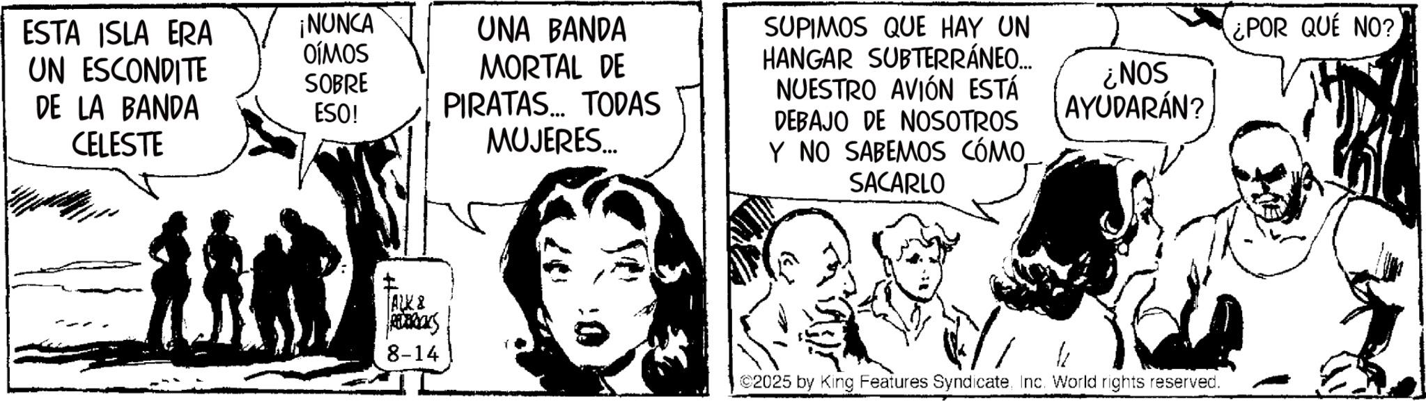 Publication OCR: ESTA ISLA ERA ¡NUNCA OÍMOS UN ESCONDITE SOBRE DE LA BANDA CELESTE ESO! UNA BANDA MORTAL DE PIRATAS... TODAS MUJERES... ALK & 8-14 SUPIMOS QUE HAY UN HANGAR SUBTERRÁNEO... NUESTRO AVIÓN ESTÁ DEBAJO DE NOSOTROS Y NO SABEMOS CÓMO SACARLO ¿NOS AYUDARÁN? ¿POR QUE NO? ©2025 by King Features SyndicateInc. World rights reserved. ESTA ISLA ERA ¡ NUNCA OÍMOS UN ESCONDITE SOBRE DE LA BANDA CELESTE ESO ! UNA BANDA MORTAL DE PIRATAS ... TODAS MUJERES ... ALK & 8-14 SUPIMOS QUE HAY UN HANGAR SUBTERRÁNEO ... NUESTRO AVIÓN ESTÁ DEBAJO DE NOSOTROS Y NO SABEMOS CÓMO SACARLO ¿ NOS AYUDARÁN ? ¿ POR QUE NO ? © 2025 by King Features SyndicateInc. World rights reserved .