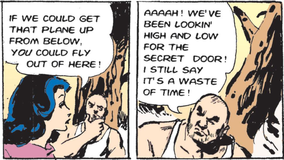 Animated cartoon OCR: IF WE COULD GET THAT PLANE UP FROM BELOWYOU COULD FLY OUT OF HERE! AAAAH! WE'VE BEEN LOOKIN' HIGH AND LOW FOR THE SECRET DOOR! I STILL SAY IT'S A WASTE OF TIME! IF WE COULD GET THAT PLANE UP FROM BELOWYOU COULD FLY OUT OF HERE ! AAAAH ! WE'VE BEEN LOOKIN ' HIGH AND LOW FOR THE SECRET DOOR ! I STILL SAY IT'S A WASTE OF TIME !