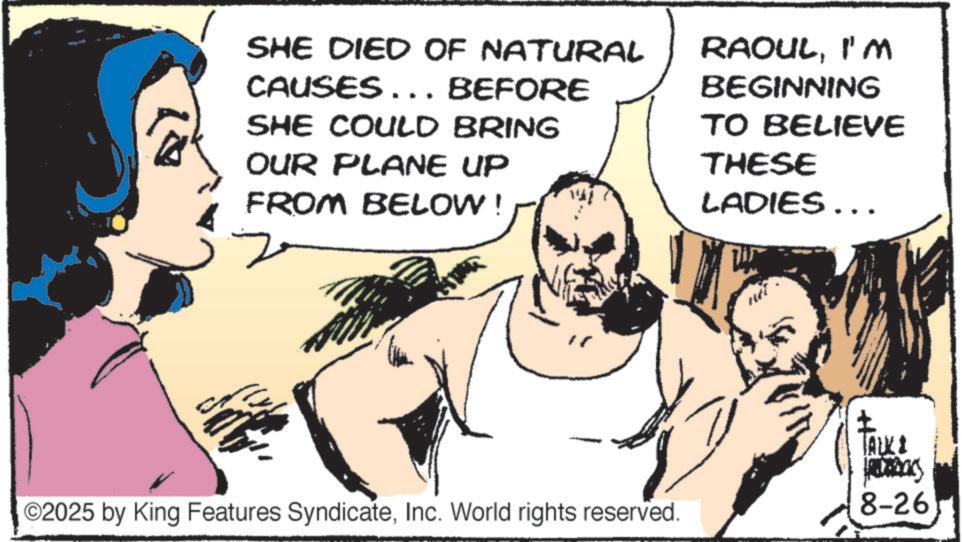 Animated cartoon OCR: SHE DIED OF NATURAL CAUSES... BEFORE SHE COULD BRING OUR PLANE UP FROM BELOW! RAOULI'M BEGINNING TO BELIEVE THESE LADIES... TALKI Bas ©2025 by King Features SyndicateInc. World rights reserved. 8-26 SHE DIED OF NATURAL CAUSES ... BEFORE SHE COULD BRING OUR PLANE UP FROM BELOW ! RAOULI'M BEGINNING TO BELIEVE THESE LADIES ... TALKI Bas © 2025 by King Features SyndicateInc. World rights reserved . 8-26