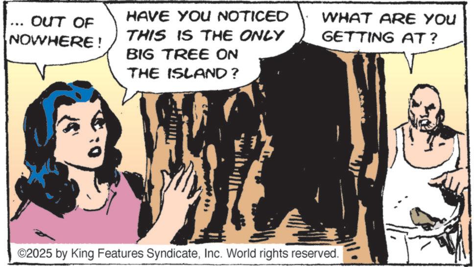 Animation OCR: OUT OF NOWHERE ! HAVE YOU NOTICED THIS IS THE ONLY BIG TREE ON THE ISLAND? WHAT ARE YOU GETTING AT? ©2025 by King Features SyndicateInc. World rights reserved. OUT OF NOWHERE ! HAVE YOU NOTICED THIS IS THE ONLY BIG TREE ON THE ISLAND ? WHAT ARE YOU GETTING AT ? © 2025 by King Features SyndicateInc. World rights reserved .