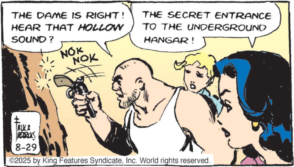 Line art OCR: THE DAME IS RIGHT! HEAR THAT HOLLOW SOUND? THE SECRET ENTRANCE TO THE UNDERGROUND HANGAR! NOK NOK ALL & ROS 8-29 ©2025 by King Features SyndicateInc. World rights reserved. THE DAME IS RIGHT ! HEAR THAT HOLLOW SOUND ? THE SECRET ENTRANCE TO THE UNDERGROUND HANGAR ! NOK NOK ALL & ROS 8-29 © 2025 by King Features SyndicateInc. World rights reserved .