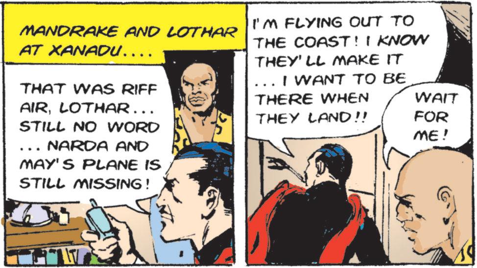 Pleased OCR: MANDRAKE AND LOTHAR AT XANADU.... THAT WAS RIFF AIRLOTHAR …… STILL NO WORD NARDA AND MAY'S PLANE IS STILL MISSING! I'M FLYING OUT TO THE COAST! I KNOW THEY'LL MAKE IT I WANT TO BE THERE WHEN WAIT THEY LAND!! FOR ME! MANDRAKE AND LOTHAR AT XANADU .... THAT WAS RIFF AIRLOTHAR …… STILL NO WORD NARDA AND MAY'S PLANE IS STILL MISSING ! I'M FLYING OUT TO THE COAST ! I KNOW THEY'LL MAKE IT I WANT TO BE THERE WHEN WAIT THEY LAND !! FOR ME !