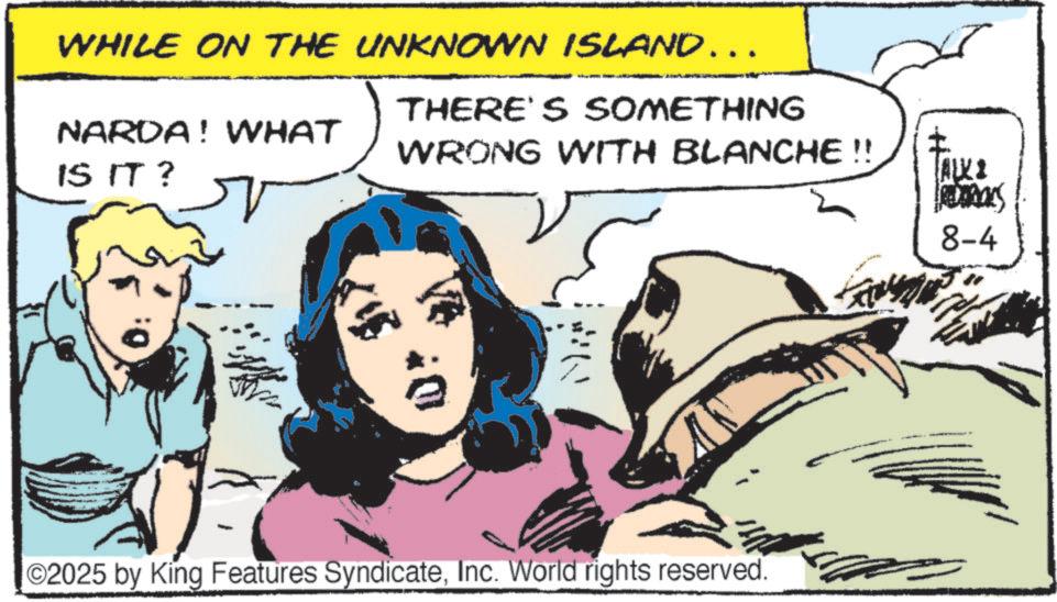 Fictional character OCR: WHILE ON THE UNKNOWN ISLAND……. NARDA! WHAT IS IT? THERE'S SOMETHING WRONG WITH BLANCHE !! ©2025 by King Features SyndicateInc. World rights reserved. ALKI Temas 8-4 WHILE ON THE UNKNOWN ISLAND …… . NARDA ! WHAT IS IT ? THERE'S SOMETHING WRONG WITH BLANCHE !! © 2025 by King Features SyndicateInc. World rights reserved . ALKI Temas 8-4