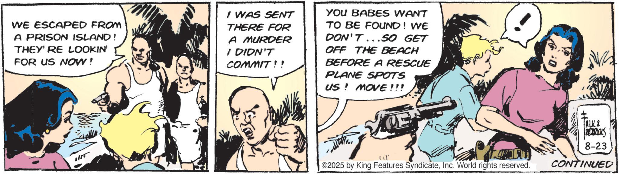 Comic book OCR: WE ESCAPED FROM A PRISON ISLAND! THEY'RE LOOKIN' FOR US NOW! I WAS SENT THERE FOR A MURDER I DIDN'T COMMIT!! YOU BABES WANT TO BE FOUND! WE DON'T...SO GET OFF THE BEACH BEFORE A RESCUE PLANE SPOTS US! MOVE!!! TALK & DERONS 8-23 ©2025 by King Features SyndicateInc. World rights reserved. CONTINUED WE ESCAPED FROM A PRISON ISLAND ! THEY'RE LOOKIN ' FOR US NOW ! I WAS SENT THERE FOR A MURDER I DIDN'T COMMIT !! YOU BABES WANT TO BE FOUND ! WE DON'T ... SO GET OFF THE BEACH BEFORE A RESCUE PLANE SPOTS US ! MOVE !!! TALK & DERONS 8-23 © 2025 by King Features SyndicateInc. World rights reserved . CONTINUED