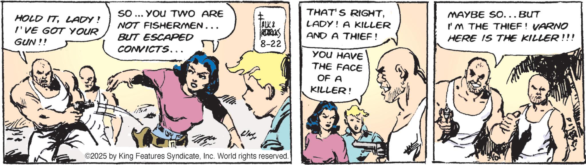 Publication OCR: HOLD ITLADY! I'VE GOT YOUR GUN!! So... YOU TWO ARE NOT FISHERMEN... BUT ESCAPED CONVICTS... ALK & RDURALS 8-22 ©2025 by King Features SyndicateInc. World rights reserved. THAT'S RIGHTLADY! A KILLER AND A THIEF! MAYBE SO... BUT I'M THE THIEF! VARNO HERE IS THE KILLER!!! YOU HAVE THE FACE OF A KILLER! HOLD ITLADY ! I'VE GOT YOUR GUN !! So ... YOU TWO ARE NOT FISHERMEN ... BUT ESCAPED CONVICTS ... ALK & RDURALS 8-22 © 2025 by King Features SyndicateInc. World rights reserved . THAT'S RIGHTLADY ! A KILLER AND A THIEF ! MAYBE SO ... BUT I'M THE THIEF ! VARNO HERE IS THE KILLER !!! YOU HAVE THE FACE OF A KILLER !