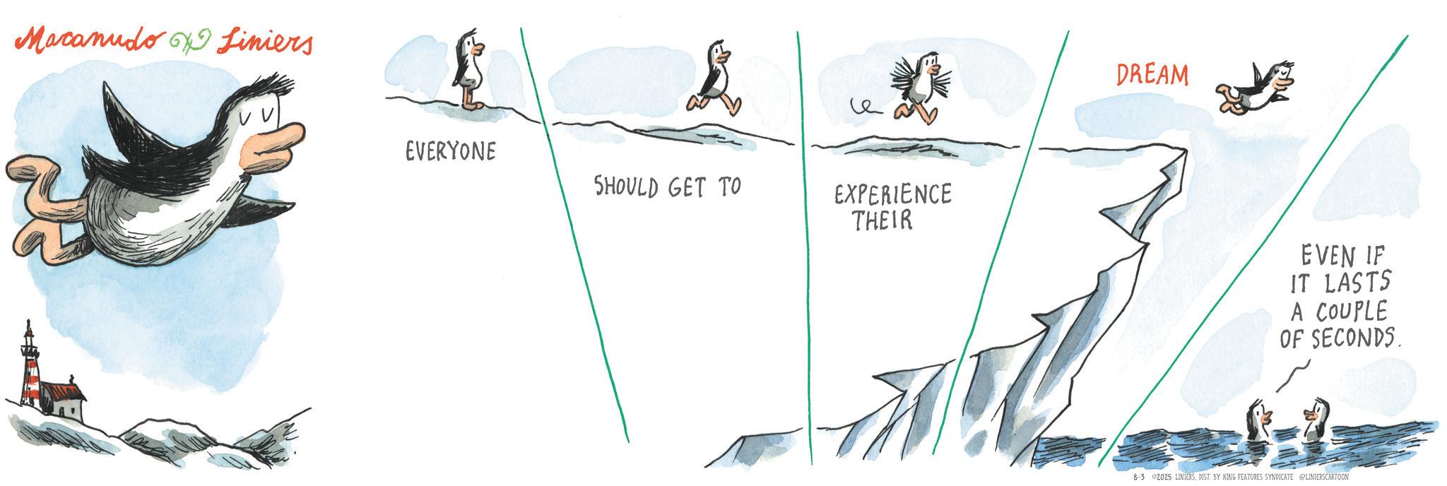 Penguin OCR: Macanudo Liniers EVERYONE SHOULD GET TO EXPERIENCE THEIR DREAM EVEN IF IT LASTS A COUPLE OF SECONDS. 8-3 2025 LINIERSDIST. BY KING FEATURES SYNDICATE @LINIERSCARTOON Macanudo Liniers EVERYONE SHOULD GET TO EXPERIENCE THEIR DREAM EVEN IF IT LASTS A COUPLE OF SECONDS . 8-3 2025 LINIERSDIST . BY KING FEATURES SYNDICATE @LINIERSCARTOON