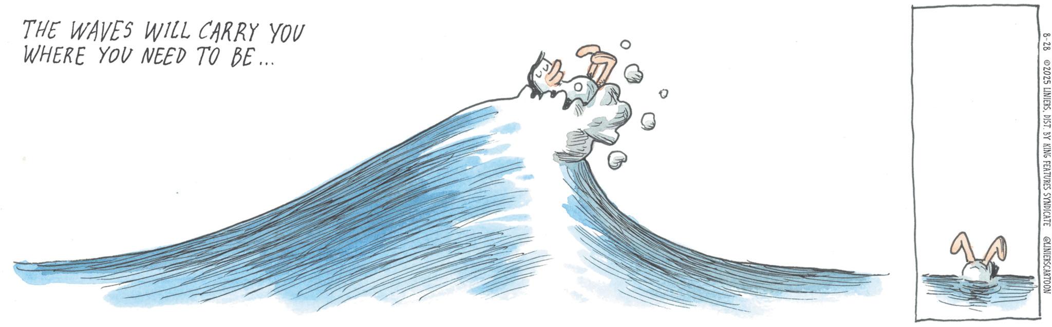 Graphics OCR: THE WAVES WILL CARRY YOU WHERE YOU NEED TO BE... 8-28 2025 LINIERSDIST. BY KING FEATURES SYNDICATE @LINIERSCARTOON THE WAVES WILL CARRY YOU WHERE YOU NEED TO BE ... 8-28 2025 LINIERSDIST . BY KING FEATURES SYNDICATE @LINIERSCARTOON