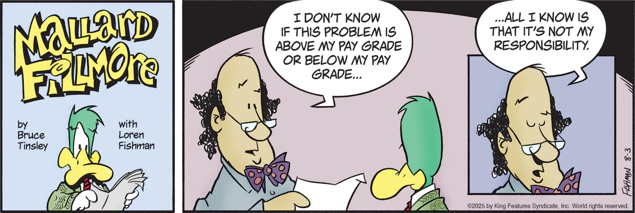 Comic book OCR: Mallard FRAMOTE by Bruce Tinsley with Loren Fishman I DON'T KNOW IF THIS PROBLEM IS ABOVE MY PAY GRADE OR BELOW MY PAY GRADE... ...ALL I KNOW IS THAT IT'S NOT MY RESPONSIBILITY. ©2025 by King Features SyndicateInc. World rights reserved. FISHMAN 8-3 Mallard FRAMOTE by Bruce Tinsley with Loren Fishman I DON'T KNOW IF THIS PROBLEM IS ABOVE MY PAY GRADE OR BELOW MY PAY GRADE ... ... ALL I KNOW IS THAT IT'S NOT MY RESPONSIBILITY . © 2025 by King Features SyndicateInc. World rights reserved . FISHMAN 8-3