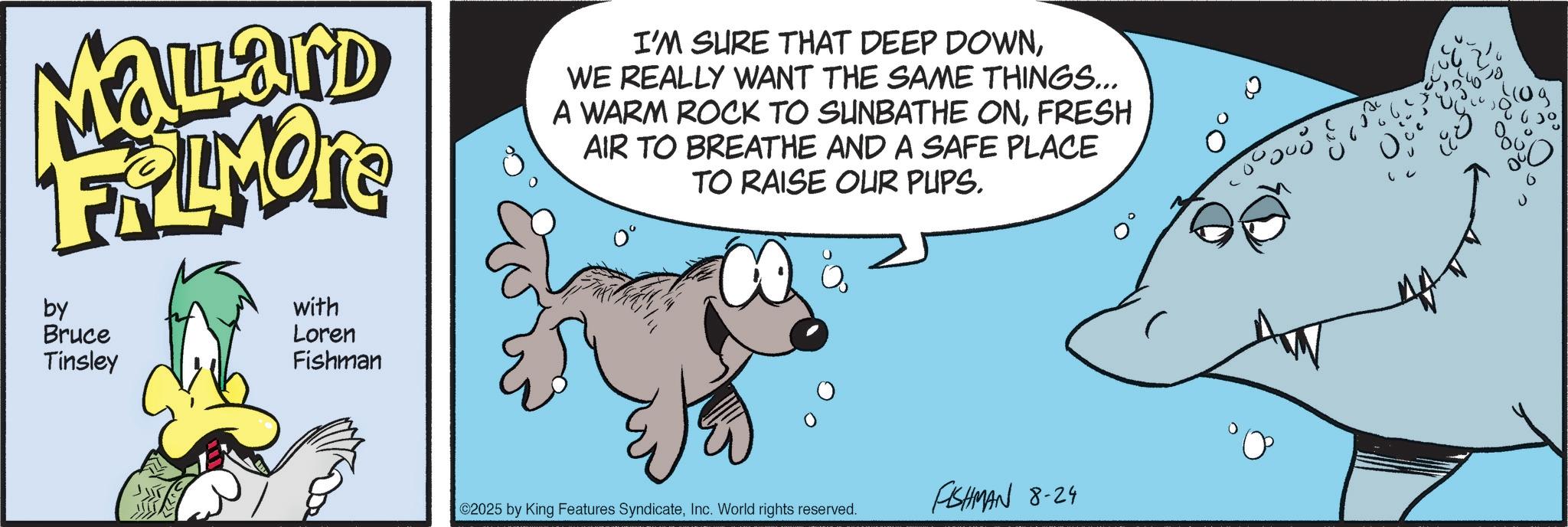 Comic book OCR: Mallard FRAMORE by Bruce Tinsley with Loren Fishman I'M SURE THAT DEEP DOWNWE REALLY WANT THE SAME THINGS... A WARM ROCK TO SUNBATHE ONFRESH AIR TO BREATHE AND A SAFE PLACE TO RAISE OUR PUPS. 2025 by King Features SyndicateInc. World rights reserved. FISHMAN 8-24 Mallard FRAMORE by Bruce Tinsley with Loren Fishman I'M SURE THAT DEEP DOWNWE REALLY WANT THE SAME THINGS ... A WARM ROCK TO SUNBATHE ONFRESH AIR TO BREATHE AND A SAFE PLACE TO RAISE OUR PUPS . 2025 by King Features SyndicateInc. World rights reserved . FISHMAN 8-24