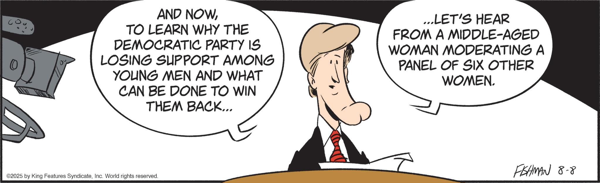 Photo caption OCR: ? AND NOWTO LEARN WHY THE DEMOCRATIC PARTY IS LOSING SUPPORT AMONG YOUNG MEN AND WHAT CAN BE DONE TO WIN THEM BACK... ...LET'S HEAR FROM A MIDDLE-AGED WOMAN MODERATING A PANEL OF SIX OTHER WOMEN. ©2025 by King Features SyndicateInc. World rights reserved. FISHMAN 8-8 ? AND NOWTO LEARN WHY THE DEMOCRATIC PARTY IS LOSING SUPPORT AMONG YOUNG MEN AND WHAT CAN BE DONE TO WIN THEM BACK ... ... LET'S HEAR FROM A MIDDLE - AGED WOMAN MODERATING A PANEL OF SIX OTHER WOMEN . © 2025 by King Features SyndicateInc. World rights reserved . FISHMAN 8-8